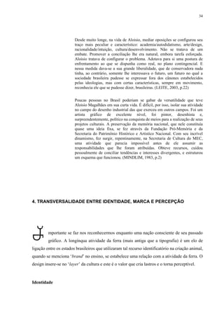 34




                        Desde muito longe, na vida de Aloisio, mediar oposições se configurou seu
                        traço mais peculiar e característico: academia/autodidatismo, arte/design,
                        racionalidade/intuição, cultura/desenvolvimento. Não se tratava de um
                        embate. Promover a conciliação lhe era natural, embora tarefa esforçada.
                        Aloisio tratava de configurar o problema. Adotava para si uma postura de
                        enfrentamento ao que se dispunha como real, no plano contingencial. E
                        nessa medida dava-se a sua grande liberalidade, que de conservadora nada
                        tinha, ao contrário, somente lhe interessava o futuro, um futuro no qual a
                        sociedade brasileira pudesse se expressar fora dos cânones estabelecidos
                        pelas ideologias, mas com certas características, sempre em movimento,
                        reconhecia ele que se pudesse dizer, brasileiras. (LEITE, 2003, p.22)


                        Poucas pessoas no Brasil poderiam se gabar da versatilidade que teve
                        Aloisio Magalhães em sua curta vida. É difícil, por isso, isolar sua atividade
                        no campo do desenho industrial das que exerceu em outros campos. Foi um
                        artista gráfico de excelente nível, foi pintor, desenhista e,
                        surpreendentemente, político na conquista de meios para a realização de seus
                        projetos culturais. A preservação da memória nacional, que nele constituía
                        quase uma ideia fixa, se fez através da Fundação Pró-Memória e da
                        Secretaria do Patrimônio Histórico e Artistíco Nacional. Com seu incrível
                        dinamismo, fez surgir, repentinamente, na Secretaria de Cultura do MEC,
                        uma atividade que parecia impossível antes de ele assumir as
                        responsabilidades que lhe foram atribuídas. Obteve recursos, cuidou
                        pessoalmente de conciliar tendências e interesses divergentes, e estruturou
                        um esquema que funcionou. (MINDLIM, 1983, p.2)




4. TRANSVERSALIDADE ENTRE IDENTIDADE, MARCA E PERCEPÇÃO




         mportante se faz nos reconhecermos enquanto uma nação consciente de seu passado
         gráfico. A longínqua atividade da ferra (mais antiga que a tipografia) é um elo de
ligação entre os estados brasileiros que utilizaram tal recurso identificatório na criação animal,
quando se menciona ‘brand’ no ensino, se estabelece uma relação com a atividade da ferra. O
design insere-se no ‘layer’ da cultura e este é o valor que cria lastros e o torna perceptível.



Identidade
 