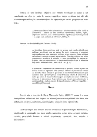 35


         Trata-se de uma instância subjetiva, que permite reconhecer os outros e ser
reconhecido por eles por meio de marcas específicas, traços peculiares que não são
exatamente personificações, mas um conjunto das representações sociais que pertencem a um
corpo.


                        A identidade cultural duma comunidade é a forma específica com a qual a
                        comunidade – através de seus símbolos, instrumentos, normas, regras,
                        expressões artísticas, vida e estilo de trabalho e padrões de interação pessoal
                        – se adapta a um ambiente. (HAUSSEN, 1997, p.7)


         Haussen cita Eduardo Hughes Galeano (1940):


                        A identidade latino-americana está em grande parte sendo definida por
                        políticas neo-liberais que os países do norte promovem e exportam
                        apaixonadamente, mas raramente aplicam neles mesmos. Estas políticas
                        estimulam o consumo e matam a criatividade. Elas desenvolvem nos latino
                        americanos a tendência à imitação e a uma mentalidade de resignação.
                        Romper com esta mentalidade é o maior desafio cultural que se apresenta
                        hoje para a América Latina! (HAUSSEN, 1997, p.14)


                        Reconhecer a importância da continuidade do processo cultural a partir de
                        nossas raízes não representa uma aceitação submissa e passiva dos valores
                        do passado, mas a certeza de que estão ali os elementos básicos com que
                        contamos para a preservação de nossa identidade cultural. E ainda mais, é
                        neles que temos de buscar indicações para a solução dos nossos problemas,
                        inclusive os econômicos. Hoje sabemos que pensar com determinação e
                        continuidade é a melhor maneira de descolonizarmos. (Aloisio Magalhães –
                        dossiê Bienal Mercosul)

                                              Marca



         Bozzetti cita o conceito de David Mackenzie Ogilvy (1911-99) marca é a soma
intangível dos atributos de uma empresa ou produto junto aos seus públicos: seu nome, sua
embalagem, seu preço, sua história, sua reputação e a maneira como é promovida.



         Desde os tempos mais remotos houve a necessidade de personalização, diferenciação,
identificação e valorização, nos mais amplos segmentos sociais como governo, religião,
exército, propriedade humana e animal, organizações comerciais, frota, moedas e
pessoalmente.
 