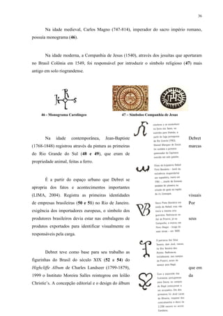 36


       Na idade medieval, Carlos Magno (747-814), imperador do sacro império romano,
possuía monograma (46).



       Na idade moderna, a Companhia de Jesus (1540), através dos jesuítas que aportaram
no Brasil Colônia em 1549, foi responsável por introduzir o símbolo religioso (47) mais
antigo em solo riograndense.




     46 - Monograma Carolíngeo                  47 – Símbolos Companhia de Jesus




       Na    idade    contemporânea,   Jean-Baptiste                               Debret
(1768-1848) registrou através da pintura as primeiras                              marcas
do Rio Grande do Sul (48 e 49), que eram de
propriedade animal, feitas a ferro.



       É a partir do espaço urbano que Debret se
apropria dos fatos e acontecimentos importantes
(LIMA, 2004). Registra as primeiras identidades                                    visuais
de empresas brasileiras (50 e 51) no Rio de Janeiro.                               Por
exigência dos importadores europeus, o símbolo dos
produtores brasileiros devia estar nas embalagens de                               seus
produtos exportados para identificar visualmente os
responsáveis pela carga.



       Debret teve como base para seu trabalho as
figurinhas do Brasil do século XIX (52 a 54) do
Highcliffe Album de Charles Landseer (1799-1879),                                  que em
1999 o Instituto Moreira Salles reintegrou em leilão                               da
Christie’s. A concepção editorial e o design do álbum
 