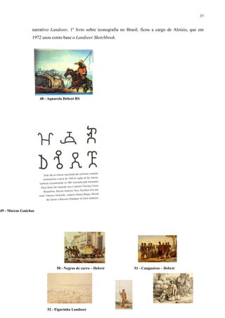 37


                 narrativo Landseer, 1º livro sobre iconografia no Brasil, ficou a cargo de Aloisio, que em
                 1972 usou como base o Landseer Sketchbook.




                      48 - Aquarela Debret RS




49 - Marcas Gaúchas




                               50 - Negros de carro – Debret          51 - Cangueiros – Debret




                          52 - Figurinha Landseer
 