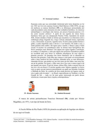 38




                                                                            54 - Tropeiro Landseer
                                            53 - Sertanejo Landseer


                          Suassuna conta que sua curiosidade intelectual pelo tema despertou ao ler
                          em 1943 um livro do cearense Gustavo Dodt Barroso (1888-1959), em que
                          ele analisava as marcas familiares [55] e as diferenças acrescentadas por
                          cada descendente como elementos de uma verdadeira heráldica. Ao interesse
                          antropológico e sociológico das marcas, aos poucos Suassuna passou a vê-
                          las como 'assunto artístico'. A partir de um registro de vários ferros
                          familiares feitos por seu antepassado Paulino Villar, fazendeiro do século
                          XIX, Ariano estudou a fundo as formas que encontrou e as relacionou com a
                          simbologia antiga. Segundo ele, o traço vertical, chamado tronco, representa
                          o céu; o horizontal, ou puxete, significa terra. Os dois juntos podem formar o
                          galho, a união imperfeita entre o divino e o ser humano. Ou ainda a cruz, a
                          união perfeita entre ambos. Há signos para o macho, a fêmea e para a fusão
                          sexual. O escritor viu semelhanças entre 'as formas meio hieroglíficas dos
                          ferros sertanejos mais abstratos' com alguns dos signos ligados à astrologia,
                          ao zodíaco e à alquimia, e acha que alguns dos primeiros fazendeiros podem
                          ter escolhido para seus ferros os símbolos astrológicos de seus signos e
                          planetas pessoais. Os desenhos dos ferros familiares vão se alterando no
                          decorrer das gerações. Cada filho que começa a criar gado vai acrescentando
                          sobre a base imutável do ferro familiar, chamada mesa, as suas diferenças,
                          chamadas divisas, que podem ser um risco para um dos lados, uma meia lua,
                          um pé de galinha. Em geral, o filho mais novo fica com a marca igual à do
                          pai quando este morre. O pai de Ariano, último filho, tinha o mesmo ferro de
                          seu avô e de seu bisavô. O escritor guarda como 'objetos sagrados' os ferros
                          com os quais seu pai marcava pessoalmente seu gado nas fazendas Acauhan
                          e Malhada da Onça. Se a prática da ferra ainda persiste em lugares onde se
                          cria o gado solto no pasto — no Brasil, especialmente no Nordeste e no Rio
                          Grande do Sul — cada vez há mais gente interessada em partir dessas
                          referências visuais para fazer criações contemporâneas. 2




                55 - Brasão Suassuna                          56 - Símbolo Brennand


        A marca do artista pernambucano Francisco Brennand (56), criada por Aloisio
Magalhães, em 1971, é um tipo de brasão de ferro.



        A Escola Militar de Rio Pardo (1859) foi pioneira na aplicação de logotipo em objetos
de uso aqui no Estado.


2
 Ferros do Cariri — Uma Heráldica Sertaneja, 1974, Editora Guariba – excerto do folder da mostra-homenagem
Ariano Suassuna – Iluminogravuras – a estética armorial.
 