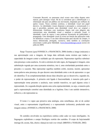 40




                        Consoante Bozzetti, no panorama atual ocorre uma árdua disputa entre
                        marcas, pelo destaque visual. Há de se considerar que a identificação e a
                        informação são para um público em movimento, disputado por milhares de
                        apelos visuais. Nesse combate contínuo, a identidade visual tem papel
                        decisivo. As identidades visuais disputam a percepção e, comunicação é o
                        que é percebido, portanto uma identidade visual deve ser original e
                        diferenciada. Grafismos com modismos banais (até com plágios) não
                        caracterizam uma identidade visual e ampliam a poluição visual. A
                        identidade visual de marca é uma poderosa ferramenta da publicidade e
                        propaganda. Uma identidade visual só existe em função das aplicações onde
                        irá identificar a marca. É um fator diferenciador para decisão de compra. A
                        marca diferenciada, protegida, exclusiva, afeta também as conotações
                        emocionais e pode gerar fidelidade. (www.bozzettidesign.com.br acesso em
                        julho de 2009)


       Serge Tisseron (apud FONSECA e FRANCISCO, 2000) lembra a imago (máscara) e
sua aproximação com a imagem, de longa data utilizada numa mistura que traduz a
capacidade da imagem conter a realidade que ela representa. Representar significa substituir
uma presença a uma ausência. Aí está a estrutura de todo signo, da linguagem à imagem, uma
substituição regrada por uma economia mimética, isto é, uma similaridade postulada entre o
presente e o ausente. Mas representar significa também exibir, mostrar, insistir, apresentar
numa palavra uma presença, do que decorre uma identidade entre o ato de apresentar e o que
ele identifica. É na complementaridade dessas duas direções que se desenvolve, segundo ele,
o poder da representação. A primeira está ligada à funcionalidade, à maneira pela qual a
representação torna presente a ausência, num sentido transitivo, no qual alguma coisa é
representada. Já a segunda direção aponta uma certa espetacularidade, ou seja, a maneira pela
qual a representação constitui uma identidade ou a legitima. Este é um sentido intransitivo,
reflexivo, o de representar-se.



       O ícone é o signo que preserva uma analogia, uma semelhança, não só de caráter
visual, entre o representante (significante) e o representado (referente), produzindo uma
imagem síntese. (FONSECA e FRANCISCO, 2000)



       Os sentidos envolvidos na experiência estética estão cada vez mais interligados. As
linguagens explodiram o campo fisiológico restrito dos sentidos. O corpo de hoje/amanhã
interage (lê, escuta, fala, cheira e dança) no real e no virtual. (BRITES e TESSLER, 2002)
 