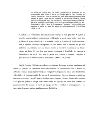 41


                       A análise do design pela via sintática destrincha os elementos de sua
                       composição, sola signos e revela sua função poética. Para entender sua
                       função conotativa é preciso entender em qual ponto da malha cultural esse
                       design se insere. Nesse sentido, o design se inscreve na esfera da cultura,
                       porém estabelecendo uma intextualidade a bio-eco-antro-tecno-fisiosfera”.
                       Ou seja, uma visão ampliada do conceito de semiosfera formulado por Yuri
                       Lotman (1922-93 – Escola de Semiótica da Cultura de Tartu) em 1984 para
                       designar o habitat e a vida dos signos no universo cultural. (CONSOLO,
                       2009, p. 21)


       A cultura é o rompimento dos mesmíssimos limites da vida presente. A cultura é
       também a capacidade de imaginar que a vida poderia ser de outro modo e com isso
       acedemos à potencialidade de criar mundos possíveis. A cultura é simultaneamente,
       raiz e ligadura, evocação incorporada do que temos sido e também do que não
       pudemos ser, memória viva de nossos mortos e itinerário reconstruído de nossos
       passos perdidos. É com isso que damos espessura e densidade ao presente e
       factabilidade ao porvir. Por isso os povos que perdem a memória, cancelam a
       possibilidade de permanecer e de transcender. (HAUSSEN, 1993)



       Cecilia Consolo (2009) recomenda um novo estudo do design, se é que isso é possível,
dentro do conceito da semiosfera, numa circularidade do conhecimento que se baseia em
entender o mundo e significá-lo frente aos avanços tecnológicos que nunca terão fim frente à
velocidade e à instantaneidade dos meios de comunicação. Cabe ao designer o papel de
continuar pontuando e significando o mundo como registro da cultura e da evolução humana.
Só é possível pensar o design como uma corda ou alça que se insere nas camadas de
processamento do mundo. É papel do design revelar e mediar o entrelaçamento e as
tangências de grupos sociais, a cada momento da história.
 