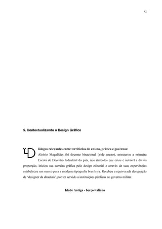 42




5. Contextualizando o Design Gráfico




           iálogos relevantes entre territórios do ensino, prática e governos:
           Aloisio Magalhães foi docente binacional (vide anexo), estruturou a primeira
           Escola de Desenho Industrial do país, nos símbolos que criou é notável a divina
proporção, iniciou sua carreira gráfica pelo design editorial e através de suas experiências
estabeleceu um marco para a moderna tipografia brasileira. Recebeu a equivocada designação
de ‘designer da ditadura’, por ter servido a instituições públicas no governo militar.



                                Idade Antiga - berço italiano
 