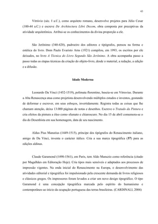 43


       Vitrúvio (séc. I a.C.), como arquiteto romano, desenvolve projetos para Júlio Cesar
(100-44 a.C.) e escreve De Architectura Libri Decem, obra composta por preceptivas da
atividade arquitetônica. Atribui-se os conhecimentos da divina proporção a ele.



       São Jerônimo (340-420), padroeiro dos editores e tipógrafos, pensou na forma e
estética do livro. Dom Paulo Evaristo Arns (1921) compilou, em 1993, os escritos por ele
deixados, no livro A Técnica do Livro Segundo São Jerônimo. A obra acompanha passo a
passo todas as etapas técnicas da criação do objeto-livro, desde o material, a redação, a edição
e a difusão.



                                       Idade Moderna



       Leonardo Da Vinci (1452-1519), polímata florentino, baseia-se em Vitruvius. Durante
a Alta Renascença atua como projetista desenvolvendo múltiplos estudos e inventos, gostando
de deformar e escrever, em seus esboços, invertidamente. Registra todas as coisas que lhe
chamam atenção, deixa 13.000 páginas de notas e desenhos. Escreve o Tratado da Pintura e
cria efeitos da pintura a óleo como sfumato e chiaroscuro. No dia 15 de abril comemora-se o
dia do Desenhista em sua homenagem, data de seu nascimento.



       Aldus Pius Manutius (1449-1515), príncipe dos tipógrafos do Renascimento italiano,
amigo de Da Vinci, inventa o carácter itálico. Cria a sua marca tipográfica (57) para as
edições aldinas.



       Claude Garamond (1490-1561), em Paris, tem Aldo Manuzio como referência (citado
por Magalhães em Editoração Hoje). Cria tipos mais sensíveis e adaptados aos processos de
impressão vigentes. Na onda inicial do Renascimento na Europa, o desenvolvimento das
atividades editorial e tipográfica foi impulsionado pela crescente demanda de livros religiosos
e clássicos gregos. Os impressores foram levados a criar um novo design tipográfico. O tipo
Garamond é uma concepção tipográfica marcada pelo espírito do humanismo e
contemporâneo ao início da ocupação portuguesa das terras brasileiras. (CARDINALI, 2004)
 
