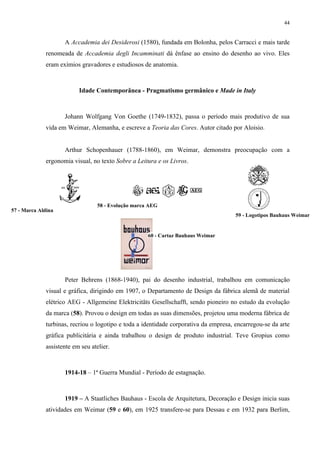 44


                    A Accademia dei Desiderosi (1580), fundada em Bolonha, pelos Carracci e mais tarde
             renomeada de Accademia degli Incamminati dá ênfase ao ensino do desenho ao vivo. Eles
             eram exímios gravadores e estudiosos de anatomia.



                          Idade Contemporânea - Pragmatismo germânico e Made in Italy



                    Johann Wolfgang Von Goethe (1749-1832), passa o período mais produtivo de sua
             vida em Weimar, Alemanha, e escreve a Teoria das Cores. Autor citado por Aloisio.


                    Arthur Schopenhauer (1788-1860), em Weimar, demonstra preocupação com a
             ergonomia visual, no texto Sobre a Leitura e os Livros.




                                  58 - Evolução marca AEG
57 - Marca Aldina
                                                                                      59 - Logotipos Bauhaus Weimar


                                                     60 - Cartaz Bauhaus Weimar




                    Peter Behrens (1868-1940), pai do desenho industrial, trabalhou em comunicação
             visual e gráfica, dirigindo em 1907, o Departamento de Design da fábrica alemã de material
             elétrico AEG - Allgemeine Elektricitäts Gesellschafft, sendo pioneiro no estudo da evolução
             da marca (58). Provou o design em todas as suas dimensões, projetou uma moderna fábrica de
             turbinas, recriou o logotipo e toda a identidade corporativa da empresa, encarregou-se da arte
             gráfica publicitária e ainda trabalhou o design de produto industrial. Teve Gropius como
             assistente em seu atelier.



                    1914-18 – 1ª Guerra Mundial - Período de estagnação.



                    1919 – A Staatliches Bauhaus - Escola de Arquitetura, Decoração e Design inicia suas
             atividades em Weimar (59 e 60), em 1925 transfere-se para Dessau e em 1932 para Berlim,
 