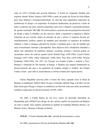 45


onde em 1933 é fechada pelo governo hitleriano. A Escola de vanguarda, fundada pelo
arquiteto alemão Walter Gropius (1883-1969) a partir da junção da Escola do Grão-Duque
para Artes Plásticas e Kunstgewerberschule, foi uma das mais importantes expressões do
modernismo no design e na arquitetura. O propósito bauhausiano era promover a fusão de
todos os aspectos das artes, inclusive arquitetura, para criar a integral e consumada perfeição
da ‘grande construção’ (61 e 62). Em termos práticos, procurou dar uma perspectiva funcional
do design a todos os trabalhos em que interveio, desde a arquitetura a máquinas e objetos
industriais de uso corrente, dentro do princípio de que o artista e o arquiteto deviam ser,
simultaneamente, artífices capazes de trabalhar para preencher os requisitos da moderna
indústria, e tinha a vantagem adicional de orientar o estudante para o tipo de trabalho que
seria eventualmente chamado a desempenhar. Seus objetivos eram virtualmente ilimitados e
dentre seus educadores de arquitetos, pintores, escultores, artesãos e técnicos podem ser
encontrados nomes tão notáveis quanto Lászlo Moholy-Nagy (1895-1946), Lyonel Charles
Feininger (1871-1956), Oskar Schlemmer (1888-1943), Paul Klee (1879-1940), Wassily
Kandinsky (1866-1944). Em 1937, em Chicago nos Estados Unidos é reaberta a New-
Bauhaus e rebatizada de The Institute of Design. A Bauhaus tem impacto fundamental no
desenvolvimento das artes e da arquitetura do ocidente europeu e, também, dos Estados
Unidos e Israel – para onde se encaminharam os artistas exilados pelo regime nazista.



       Aloisio Magalhães escreveu sobre o Ensino das Artes, expondo como as ideias da
Bauhaus se espalharam. Herbert Bayer foi para o Colorado, Moholy-Nagy e de Mies van der
Rohe foram para Chicago e Gropius se estabeleceu em Harvard, onde suas ideias encontraram
acolhida e campo para seu desenvolvimento. (LEITE, 2003)



       Em 2003, a Cidade Branca de Tel Aviv, Israel, foi decretada Patrimônio da
Humanidade pela UNESCO por abrigar um dos maiores espólios da arquitetura da Bauhaus
em todo o mundo. Seus espólios encontram-se também na Fundação Bauhaus Dessau e no
Bauhaus Archiv: Museum of Design em Berlim.



       1939-45 – 2ª Guerra Mundial (63 e 64) – período de racionamento e vácuo.


       Em 2009, comemoram-se 90 anos da Staatliches Bauhaus (65 e 66).
 