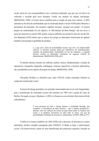 47


social, devia ter sua correspondência com a estrutura ambiental, que por sua vez devia ser
cultivada e recriada pelo novo designer. Centra sua atenção na relação arte-design.
(BOZZANO, 1998). A Escola devia contribuir para a criação de uma nova cultura. A HFG
alimenta-se da ideia de modernidade que foi iluminada desde o século XVIII pelos filósofos e
pensadores da ilustração. Ser moderno significa inventar, ‘projetar um mundo’. O mesmo
projeto de modernidade foi um objetivo. O ‘Movimento do Bom Design’ não era novo; é
possível rastreá-lo no século XIX, porém, torna-se definido nos primeiros anos do século XX.
Gui Bonsiepe (1934) afirma que se tratava de corrigir as aberrações historicistas do aparato
produtivo procurando a qualidade do produto,


                       (...) seja sob o lema da racionalidade técnica seja sob o da subjetividade
                       artística. A primeira corrente apela por imperativos da estandartização,
                       aumento da produtividade, honestidade no uso de materiais; a segunda
                       procura corrigir as aberrações resultantes da cegueira cultural do
                       industrialismo. (BOZZANO,1998, p.63)


       O método ulmiano consiste em reflexão, análise, síntese, fundamentação e seleção de
alternativas. Fotografia, tipografia, embalagem, sistemas expositivos e técnicas publicitárias
são considerados como suporte do projeto de design. (BOZZANO, 1998)



       Alexandre Wollner é o brasileiro que, entre 1954-58, recebe orientação ulmiana no
campo da comunicação visual.



       O ensino do design germânico nos períodos mencionados deu-se em solo fragmentado,
pois a reunificação da Alemanha ocorreu tão somente em 1989 com a queda do muro de
Berlim. Na região em que a Bauhaus e a HFG se fixaram era um território bem desenvolvido
culturalmente.


                       É uma premissa de todo o design italiano a serialidade limitada, que
                       comporta a coexistência de tipos diversos – não o espaço geométrico e
                       abstrato, mas um contexto de coisas do qual fazem parte os usuários das
                       coisas e os próprios executores no qual tudo se move, em que há
                       possibilidades ilimitadas de encontros e combinações. (LEITE, 2008, p.277)


       A Itália só se tornou república em 1943 (1946) sob o fascismo, lá encontra-se o maior
patrimônio artístico mundial consagrado pela UNESCO. O Made in Italy é relativamente
jovem e foi desenvolvido a partir de uma identificação dos potenciais regionais, focando na
 