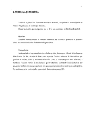 21


2. PROBLEMA DE PESQUISA




       Verificar a gênese da identidade visual do Banrisul, resgatando a historiografia de
Aloisio Magalhães e da Instituição bancária.
       Buscar elementos que indiquem a que se deve seu anonimato no Rio Grande do Sul.



       Objetivo:
       Sustentar historicamente o símbolo elaborado por Aloisio e promover a presença
direta das marcas aloisianas no território riograndense.



       Metodologia:
       Será avaliado o ingresso direto do trabalho gráfico do designer Aloisio Magalhães no
Rio Grande do Sul, através de busca em arquivos físicos e virtuais de instituições que
guardam a história, como o Instituto Estadual do Livro, o Museu Hipólito José da Costa, a
Fundação Joaquim Nabuco e em empresas que receberam a identidade visual elaborada por
ele, como também nos espaços culturais nos quais ocorreram mostras relativas a sua trajetória.
Os resultados serão confrontados para extrair dados relevantes ao DG.
 