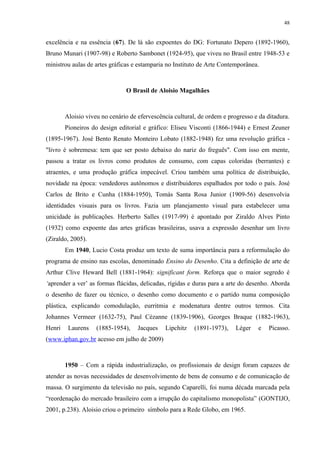 48


excelência e na essência (67). De lá são expoentes do DG: Fortunato Depero (1892-1960),
Bruno Munari (1907-98) e Roberto Sambonet (1924-95), que viveu no Brasil entre 1948-53 e
ministrou aulas de artes gráficas e estamparia no Instituto de Arte Contemporânea.



                               O Brasil de Aloisio Magalhães



        Aloisio viveu no cenário de efervescência cultural, de ordem e progresso e da ditadura.
        Pioneiros do design editorial e gráfico: Eliseu Visconti (1866-1944) e Ernest Zeuner
(1895-1967). José Bento Renato Monteiro Lobato (1882-1948) fez uma revolução gráfica -
"livro é sobremesa: tem que ser posto debaixo do nariz do freguês". Com isso em mente,
passou a tratar os livros como produtos de consumo, com capas coloridas (berrantes) e
atraentes, e uma produção gráfica impecável. Criou também uma política de distribuição,
novidade na época: vendedores autônomos e distribuidores espalhados por todo o país. José
Carlos de Brito e Cunha (1884-1950), Tomás Santa Rosa Junior (1909-56) desenvolvia
identidades visuais para os livros. Fazia um planejamento visual para estabelecer uma
unicidade às publicações. Herberto Salles (1917-99) é apontado por Ziraldo Alves Pinto
(1932) como expoente das artes gráficas brasileiras, usava a expressão desenhar um livro
(Ziraldo, 2005).
        Em 1940, Lucio Costa produz um texto de suma importância para a reformulação do
programa de ensino nas escolas, denominado Ensino do Desenho. Cita a definição de arte de
Arthur Clive Heward Bell (1881-1964): significant form. Reforça que o maior segredo é
‘aprender a ver’ as formas flácidas, delicadas, rígidas e duras para a arte do desenho. Aborda
o desenho de fazer ou técnico, o desenho como documento e o partido numa composição
plástica, explicando comodulação, eurritmia e modenatura dentre outros termos. Cita
Johannes Vermeer (1632-75), Paul Cézanne (1839-1906), Georges Braque (1882-1963),
Henri    Laurens    (1885-1954),    Jacques   Lipchitz    (1891-1973),    Léger   e    Picasso.
(www.iphan.gov.br acesso em julho de 2009)



        1950 – Com a rápida industrialização, os profissionais de design foram capazes de
atender as novas necessidades de desenvolvimento de bens de consumo e de comunicação de
massa. O surgimento da televisão no país, segundo Caparelli, foi numa década marcada pela
“reordenação do mercado brasileiro com a irrupção do capitalismo monopolista” (GONTIJO,
2001, p.238). Aloisio criou o primeiro símbolo para a Rede Globo, em 1965.
 