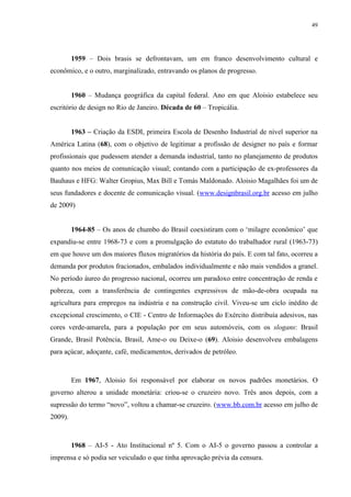 49




         1959 – Dois brasis se defrontavam, um em franco desenvolvimento cultural e
econômico, e o outro, marginalizado, entravando os planos de progresso.


         1960 – Mudança geográfica da capital federal. Ano em que Aloisio estabelece seu
escritório de design no Rio de Janeiro. Década de 60 – Tropicália.


         1963 – Criação da ESDI, primeira Escola de Desenho Industrial de nível superior na
América Latina (68), com o objetivo de legitimar a profissão de designer no país e formar
profissionais que pudessem atender a demanda industrial, tanto no planejamento de produtos
quanto nos meios de comunicação visual; contando com a participação de ex-professores da
Bauhaus e HFG: Walter Gropius, Max Bill e Tomás Maldonado. Aloisio Magalhães foi um de
seus fundadores e docente de comunicação visual. (www.designbrasil.org.br acesso em julho
de 2009)


         1964-85 – Os anos de chumbo do Brasil coexistiram com o ‘milagre econômico’ que
expandiu-se entre 1968-73 e com a promulgação do estatuto do trabalhador rural (1963-73)
em que houve um dos maiores fluxos migratórios da história do país. E com tal fato, ocorreu a
demanda por produtos fracionados, embalados individualmente e não mais vendidos a granel.
No período áureo do progresso nacional, ocorreu um paradoxo entre concentração de renda e
pobreza, com a transferência de contingentes expressivos de mão-de-obra ocupada na
agricultura para empregos na indústria e na construção civil. Viveu-se um ciclo inédito de
excepcional crescimento, o CIE - Centro de Informações do Exército distribuía adesivos, nas
cores verde-amarela, para a população por em seus automóveis, com os slogans: Brasil
Grande, Brasil Potência, Brasil, Ame-o ou Deixe-o (69). Aloisio desenvolveu embalagens
para açúcar, adoçante, café, medicamentos, derivados de petróleo.



         Em 1967, Aloisio foi responsável por elaborar os novos padrões monetários. O
governo alterou a unidade monetária: criou-se o cruzeiro novo. Três anos depois, com a
supressão do termo “novo”, voltou a chamar-se cruzeiro. (www.bb.com.br acesso em julho de
2009).



         1968 – AI-5 - Ato Institucional nº 5. Com o AI-5 o governo passou a controlar a
imprensa e só podia ser veiculado o que tinha aprovação prévia da censura.
 