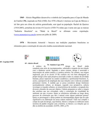 50




                            1969 – Aloisio Magalhães desenvolve o símbolo da Campanha para a Copa do Mundo
                     de Futebol (70), inspirado no Pelé (1940). Em 1970 o Brasil é vitorioso na Copa do México e
                     tal fato gera um clima de euforia generalizada, sem igual na população. Rachel de Queiroz
                     (1910-2003), jornalista da revista O Cruzeiro (1928-75) relata que é neste ano que as marcas
                     “Indústria   Brasileira”   ou      “Made    in   Brazil”    se    afirmam      como     exportação.
                     (www.memoriaviva.com.br acesso em julho de 2009)



                            1970 – Movimento Armorial - buscava nas tradições populares brasileiras os
                     elementos para a construção de uma arte erudita essencialmente nacional.




68 - Logotipo ESDI
                                  69 - Adesivo Brasil
                                                                70 - Símbolo Copa 1970
                                             A prática do                                   design   no     Brasil   ainda
                                             comporta uma série de incompreensões, sobretudo a respeito da sua relação
                                             com a dinâmica social. Segundo o senso comum, design é associado a
                                             intervenções de ordem estética e à prática artística. No entanto, sua origem
                                             anglosaxã, que já no século 19 lhe conferia um viés bem abrangente ao
                                             propor design como ação projetiva associada a todos os campos da atividade
                                             humana, pouco repercute no cenário acadêmico e profissional brasileiro. E,
                                             assim, a perspectiva de ampliação das suas relações com o todo da sociedade
                                             permanece restrita. À medida que se possa considerar design fenômeno
                                             acentuadamente urbano, ao designer, segundo essa perspectiva, caberia
                                             investigar os traçados urbanos, as características da moradia, a ocupação dos
                                             diversos cômodos da casa por objetos. Caberia perguntar-se sobre a origem
                                             dos artefatos que nos circundam, sobre a construção da visualidade do
                                             ambiente em que vivemos. Quais as referências utilizadas ao longo desse
                                             processo de construção que não é natural como alguns poderiam pensar?
                                             Quais os personagens e ideias podem ter desempenhado algum tipo de ação
                                             significativa na elaboração da nossa cultura material? Tudo isso compõe o
                                             campo de ação do design, cuja história, fatores e relações se imbricam numa
                                             tessitura de padrão irregular com a história, os fatores e as relações que se
                                             dão no âmbito da sociedade. (LEITE, 2003, p.19)
 