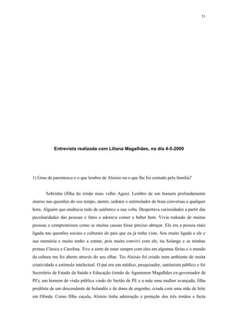 51




           Entrevista realizada com Liliana Magalhães, no dia 4-5-2009




1) Grau de parentesco e o que lembra de Aloisio ou o que lhe foi contado pela família?


       Sobrinha (filha do irmão mais velho Ageu). Lembro de um homem profundamente
imerso nas questões do seu tempo, atento, sedutor e estimulador de boas conversas a qualquer
hora. Alguém que enaltecia tudo de autêntico a sua volta. Despertava curiosidades a partir das
peculiaridades das pessoas e fatos e adorava comer e beber bem. Vivia rodeado de muitas
pessoas e compromissos como se muitas causas fosse preciso abraçar. Ele era a pessoa mais
ligada nas questões sociais e culturais do país que eu já tinha visto. Sou muito ligada a ele e
sua memória e muito tenho a contar, pois muito convivi com ele, tia Solange e as minhas
primas Clarice e Carolina. Tive a sorte de estar sempre com eles em algumas férias e o mundo
da cultura me foi aberto através do seu olhar. Tio Aloisio foi criado num ambiente de muita
criatividade e estímulo intelectual. O pai era um médico, pesquisador, sanitarista público e foi
Secretário de Estado da Saúde e Educação (irmão de Agamenon Magalhães ex-governador de
PE), um homem de visão pública vindo do Sertão de PE e a mãe uma mulher avançada, filha
predileta de um descendente de holandês e de dono de engenho, criada com uma mãe de leite
em Olinda. Como filho caçula, Aloisio tinha admiração e proteção dos três irmãos e fazia
 