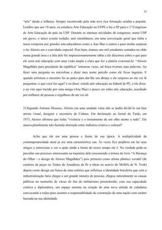 52


“arte” desde a infância. Sempre incentivado pela mãe teve rica formação erudita e popular.
Lembro que aos 19 anos, eu estudava Arte Educação na UFPE e fui a SP para o 1º Congresso
de Arte Educação do país na USP. Durante as intensas atividades do congresso, numa USP
em greve, o único evento isolado, sem simultâneos, era uma convocação geral que tinha a
mesa composta por grandes arte-educadores como a Ana Mae e outros e para minha surpresa
o tio Aluisio era o convidado especial. Pois bem, éramos uns mil estudantes sentados no chão
numa grande área e a fala dele foi impressionantemente sábia e ele discorreu sobre o que para
ele seria arte educação com uma visão ampla e clara que fez a platéia ovacioná-lo: “Aloisio
Magalhães para presidente da república” inúmeras vezes, tal força tiveram suas palavras. Ao
fazer uma pergunta no microfone e dizer meu nome percebi como ele ficou inquieto. E
quando terminou o encontro fui ao palco para dar-lhe um abraço e ele surpreso ao me ver lá
perguntou: o que você faz aqui? e eu disse: estudo arte educação na federal de PE, e ele disse:
e eu vim aqui trazido por uma amiga (Ana Mae) e pouco sei sobre arte educação, assediado
por milhares de pessoas e orgulhoso de me ver ali.



2) Segundo Antonio Houaiss, Aloisio era uma unidade vária não se podia dividí-lo em fase
artista visual, designer e secretário de Cultura. Em declaração ao Jornal da Tarde, em
1973, Aloisio afirmou que tinha “vivência e o treinamento de um olho atento a tudo”. Ele
atuava pluralmente não fazendo distinção entre indústria criativa e cultural?


       Acho que ele era uma pessoa a frente de sua época. A multiplicidade da
contemporaneidade atual já era uma característica sua. Às vezes fico perplexa em ler seus
artigos e entrevistas e ver o quão ainda a frente do nosso tempo ele é. Na verdade pode-se
perceber um processo interessante na trajetória dele (recomendo a leitura do livro “A Herança
do Olhar - o design de Aloisio Magalhães”) pois primeiro como artista plástico versátil (de
cenários de peças no Teatro de Amadores de Pe a obras no acervo do MoMA de N. York)
depois como design em busca de uma estética que refletisse a identidade brasileira que com a
industrialização faria chegar a um grande número de pessoas, chegou naturalmente as causas
públicas no momento de vácuo do fim do militarismo preenchendo, com sua capacidade
criativa e diplomática, um espaço enorme na criação de uma nova atitude de cidadania
convocando a todos para assumir a responsabilidade de construção de uma nação com caráter
baseada na sua identidade.
 