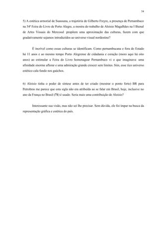 54


5) A estética armorial de Suassuna, a trajetória de Gilberto Freyre, a presença de Pernambuco
na 54ª Feira do Livro de Porto Alegre, a mostra do trabalho de Aloisio Magalhães na I Bienal
de Artes Visuais do Mercosul propõem uma aproximação das culturas, fazem com que
gradativamente sejamos introduzidos ao universo visual nordestino?


       É incrível como essas culturas se identificam. Como pernambucana e fora do Estado
há 11 anos e ao mesmo tempo Porto Alegrense de cidadania e coração (moro aqui há oito
anos) ao estimular a Feira do Livro homenagear Pernambuco vi o que imaginava: uma
afinidade enorme aflorar e uma admiração grande crescer sem limites. Sim, esse rico universo
estético cala fundo nos gaúchos.



6) Aloisio tinha o poder de síntese antes de ter criado (mostrar o ponto forte) BR para
Petrobras me parece que esta sigla não era atribuída ao se falar em Brasil, hoje, inclusive no
ano da França no Brasil (71) é usado. Seria mais uma contribuição de Aloisio?


       Interessante sua visão, mas não sei lhe precisar. Sem dúvida, ele foi ímpar na busca da
representação gráfica e estética do país.
 