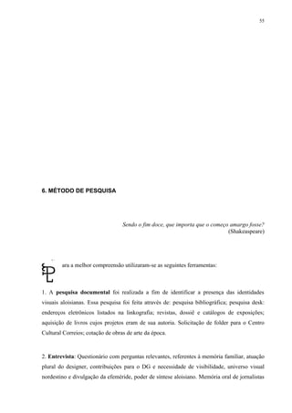 55




6. MÉTODO DE PESQUISA




                                  Sendo o fim doce, que importa que o começo amargo fosse?
                                                                            (Shakeaspeare)




        ara a melhor compreensão utilizaram-se as seguintes ferramentas:



1. A pesquisa documental foi realizada a fim de identificar a presença das identidades
visuais aloisianas. Essa pesquisa foi feita através de: pesquisa bibliográfica; pesquisa desk:
endereços eletrônicos listados na linkografia; revistas, dossiê e catálogos de exposições;
aquisição de livros cujos projetos eram de sua autoria. Solicitação de folder para o Centro
Cultural Correios; cotação de obras de arte da época.



2. Entrevista: Questionário com perguntas relevantes, referentes à memória familiar, atuação
plural do designer, contribuições para o DG e necessidade de visibilidade, universo visual
nordestino e divulgação da efeméride, poder de síntese aloisiano. Memória oral de jornalistas
 