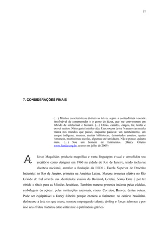 57




7. CONSIDERAÇÕES FINAIS




                       (…) Minhas características distintivas talvez sejam a contraditória vontade
                       insofreável de compreender e o gosto de fazer, que me converteram em
                       híbrido de intelectual e fazedor. (…) Obras, escritos, cargos, fiz, tentei e
                       exerci muitos. Nisto gastei minha vida. Uns poucos deles ficaram com minha
                       marca nos mundos que passei, enquanto passava: um sambódromo, um
                       parque indígena, museus, muitas bibliotecas, demasiados ensaios, quatro
                       romances, muitíssimas escolas, algumas universidades. Não é pouco, quisera
                       mais. (…) Sou um homem de fazimentos. (Darcy Ribeiro
                       www.fundar.org.br, acesso em julho de 2009)


          loisio Magalhães produziu magnífica e vasta linguagem visual e consolidou seu
          escritório como designer em 1960 na cidade do Rio de Janeiro, tendo inclusive
          clientela nacional, anterior a fundação da ESDI - Escola Superior de Desenho
Industrial no Rio de Janeiro, primeira na América Latina. Marcou presença efetiva no Rio
Grande do Sul através das identidades visuais do Banrisul, Gerdau, Souza Cruz e por ter
obtido o título para as Missões Jesuíticas. Também marcou presença indireta pelas cédulas,
embalagens do açúcar, pelas instituições nacionais, como: Correios, Bancos, dentre outras.
Pode ser equiparável a Darcy Ribeiro porque exerceu o fazimento no cenário brasileiro,
desbravou a área em que atuou, semeou empregando talento, feeling e forças adversas e por
isso seus frutos maduros estão entre nós: o patrimônio gráfico.
 