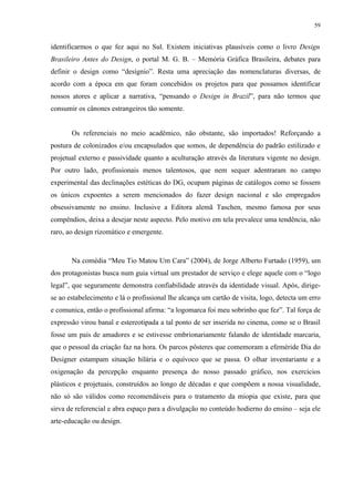 59


identificarmos o que fez aqui no Sul. Existem iniciativas plausíveis como o livro Design
Brasileiro Antes do Design, o portal M. G. B. – Memória Gráfica Brasileira, debates para
definir o design como “desígnio”. Resta uma apreciação das nomenclaturas diversas, de
acordo com a época em que foram concebidos os projetos para que possamos identificar
nossos atores e aplicar a narrativa, “pensando o Design in Brazil”, para não termos que
consumir os cânones estrangeiros tão somente.


       Os referenciais no meio acadêmico, não obstante, são importados! Reforçando a
postura de colonizados e/ou encapsulados que somos, de dependência do padrão estilizado e
projetual externo e passividade quanto a aculturação através da literatura vigente no design.
Por outro lado, profissionais menos talentosos, que nem sequer adentraram no campo
experimental das declinações estéticas do DG, ocupam páginas de catálogos como se fossem
os únicos expoentes a serem mencionados do fazer design nacional e são empregados
obsessivamente no ensino. Inclusive a Editora alemã Taschen, mesmo famosa por seus
compêndios, deixa a desejar neste aspecto. Pelo motivo em tela prevalece uma tendência, não
raro, ao design rizomático e emergente.



       Na comédia “Meu Tio Matou Um Cara” (2004), de Jorge Alberto Furtado (1959), um
dos protagonistas busca num guia virtual um prestador de serviço e elege aquele com o “logo
legal”, que seguramente demonstra confiabilidade através da identidade visual. Após, dirige-
se ao estabelecimento e lá o profissional lhe alcança um cartão de visita, logo, detecta um erro
e comunica, então o profissional afirma: “a logomarca foi meu sobrinho que fez”. Tal força de
expressão virou banal e estereotipada a tal ponto de ser inserida no cinema, como se o Brasil
fosse um país de amadores e se estivesse embrionariamente falando de identidade marcaria,
que o pessoal da criação faz na hora. Os parcos pôsteres que comemoram a efeméride Dia do
Designer estampam situação hilária e o equívoco que se passa. O olhar inventariante e a
oxigenação da percepção enquanto presença do nosso passado gráfico, nos exercícios
plásticos e projetuais, construídos ao longo de décadas e que compõem a nossa visualidade,
não só são válidos como recomendáveis para o tratamento da miopia que existe, para que
sirva de referencial e abra espaço para a divulgação no conteúdo hodierno do ensino – seja ele
arte-educação ou design.
 