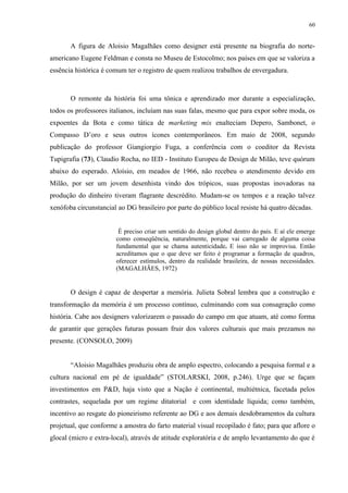 60


       A figura de Aloisio Magalhães como designer está presente na biografia do norte-
americano Eugene Feldman e consta no Museu de Estocolmo; nos países em que se valoriza a
essência histórica é comum ter o registro de quem realizou trabalhos de envergadura.



       O remonte da história foi uma tônica e aprendizado mor durante a especialização,
todos os professores italianos, incluíam nas suas falas, mesmo que para expor sobre moda, os
expoentes da Bota e como tática de marketing mix enalteciam Depero, Sambonet, o
Compasso D’oro e seus outros ícones contemporâneos. Em maio de 2008, segundo
publicação do professor Giangiorgio Fuga, a conferência com o coeditor da Revista
Tupigrafia (73), Claudio Rocha, no IED - Instituto Europeu de Design de Milão, teve quórum
abaixo do esperado. Aloísio, em meados de 1966, não recebeu o atendimento devido em
Milão, por ser um jovem desenhista vindo dos trópicos, suas propostas inovadoras na
produção do dinheiro tiveram flagrante descrédito. Mudam-se os tempos e a reação talvez
xenófoba circunstancial ao DG brasileiro por parte do público local resiste há quatro décadas.


                        É preciso criar um sentido do design global dentro do país. E aí ele emerge
                       como conseqüência, naturalmente, porque vai carregado de alguma coisa
                       fundamental que se chama autenticidade. E isso não se improvisa. Então
                       acreditamos que o que deve ser feito é programar a formação de quadros,
                       oferecer estímulos, dentro da realidade brasileira, de nossas necessidades.
                       (MAGALHÃES, 1972)


       O design é capaz de despertar a memória. Julieta Sobral lembra que a construção e
transformação da memória é um processo contínuo, culminando com sua consagração como
história. Cabe aos designers valorizarem o passado do campo em que atuam, até como forma
de garantir que gerações futuras possam fruir dos valores culturais que mais prezamos no
presente. (CONSOLO, 2009)


       “Aloisio Magalhães produziu obra de amplo espectro, colocando a pesquisa formal e a
cultura nacional em pé de igualdade” (STOLARSKI, 2008, p.246). Urge que se façam
investimentos em P&D, haja visto que a Nação é continental, multiétnica, facetada pelos
contrastes, sequelada por um regime ditatorial e com identidade líquida; como também,
incentivo ao resgate do pioneirismo referente ao DG e aos demais desdobramentos da cultura
projetual, que conforme a amostra do farto material visual recopilado é fato; para que aflore o
glocal (micro e extra-local), através de atitude exploratória e de amplo levantamento do que é
 