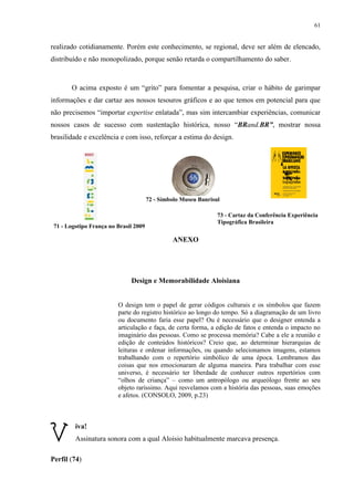 61


realizado cotidianamente. Porém este conhecimento, se regional, deve ser além de elencado,
distribuído e não monopolizado, porque senão retarda o compartilhamento do saber.



       O acima exposto é um “grito” para fomentar a pesquisa, criar o hábito de garimpar
informações e dar cartaz aos nossos tesouros gráficos e ao que temos em potencial para que
não precisemos “importar expertise enlatada”, mas sim intercambiar experiências, comunicar
nossos casos de sucesso com sustentação histórica, nosso “BRand.BR”, mostrar nossa
brasilidade e excelência e com isso, reforçar a estima do design.




                                       72 - Símbolo Museu Banrisul

                                                                 73 - Cartaz da Conferência Experiência
                                                                 Tipográfica Brasileira
 71 - Logotipo França no Brasil 2009

                                                ANEXO




                              Design e Memorabilidade Aloisiana


                         O design tem o papel de gerar códigos culturais e os símbolos que fazem
                         parte do registro histórico ao longo do tempo. Só a diagramação de um livro
                         ou documento faria esse papel? Ou é necessário que o designer entenda a
                         articulação e faça, de certa forma, a edição de fatos e entenda o impacto no
                         imaginário das pessoas. Como se processa memória? Cabe a ele a reunião e
                         edição de conteúdos históricos? Creio que, ao determinar hierarquias de
                         leituras e ordenar informações, ou quando selecionamos imagens, estamos
                         trabalhando com o repertório simbólico de uma época. Lembramos das
                         coisas que nos emocionaram de alguma maneira. Para trabalhar com esse
                         universo, é necessário ter liberdade de conhecer outros repertórios com
                         “olhos de criança” – como um antropólogo ou arqueólogo frente ao seu
                         objeto raríssimo. Aqui resvelamos com a história das pessoas, suas emoções
                         e afetos. (CONSOLO, 2009, p.23)



         iva!
         Assinatura sonora com a qual Aloisio habitualmente marcava presença.

Perfil (74)
 