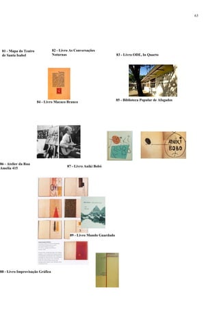 63




 81 - Mapa do Teatro              82 - Livro As Conversações
 de Santa Isabel                  Noturnas                              83 - Livro ODE, In Quarto




                                                                        85 - Biblioteca Popular de Afogados
                       84 - Livro Macaco Branco




86 - Atelier da Rua
                                           87 - Livro Aniki Bobó
Amelia 415




                                            89 - Livro Mundo Guardado




88 - Livro Improvisação Gráfica
 