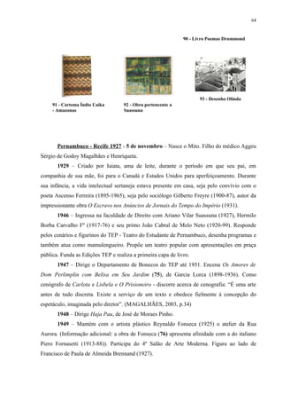 64


                                                              90 - Livro Poemas Drummond




                                                                     93 - Desenho Olinda
     91 - Cartema Índio Uaika       92 - Obra pertencente a
     - Amazonas                     Suassuna




       Pernambuco - Recife 1927 - 5 de novembro – Nasce o Mito. Filho do médico Aggeu
Sérgio de Godoy Magalhães e Henriqueta.
       1929 – Criado por Iaiata, ama de leite, durante o período em que seu pai, em
companhia de sua mãe, foi para o Canadá e Estados Unidos para aperfeiçoamento. Durante
sua infância, a vida intelectual sertaneja estava presente em casa, seja pelo convívio com o
poeta Ascenso Ferreira (1895-1965), seja pelo sociólogo Gilberto Freyre (1900-87), autor da
impressionante obra O Escravo nos Anúncios de Jornais do Tempo do Império (1931).
       1946 – Ingressa na faculdade de Direito com Ariano Vilar Suassuna (1927), Hermilo
Borba Carvalho Fº (1917-76) e seu primo João Cabral de Melo Neto (1920-99). Responde
pelos cenários e figurinos do TEP - Teatro do Estudante de Pernambuco, desenha programas e
também atua como mamulengueiro. Propõe um teatro popular com apresentações em praça
pública. Funda as Edições TEP e realiza a primeira capa de livro.
       1947 – Dirige o Departamento de Bonecos do TEP até 1951. Encena Os Amores de
Dom Perlimplin com Belisa em Seu Jardim (75), de Garcia Lorca (1898-1936). Como
cenógrafo de Carlota e Lisbela e O Prisioneiro - discorre acerca de cenografia: “É uma arte
antes de tudo discreta. Existe a serviço de um texto e obedece fielmente à concepção do
espetáculo, imaginada pelo diretor”. (MAGALHÃES, 2003, p.34)
       1948 – Dirige Haja Pau, de José de Moraes Pinho.
       1949 – Mantém com o artista plástico Reynaldo Fonseca (1925) o atelier da Rua
Aurora. (Informação adicional: a obra de Fonseca (76) apresenta afinidade com a do italiano
Piero Fornasetti (1913-88)). Participa do 4º Salão de Arte Moderna. Figura ao lado de
Francisco de Paula de Almeida Brennand (1927).
 