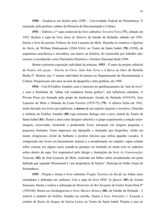 65


       1950 – Gradua-se em direito pela UFPE - Universidade Federal de Pernambuco. É
nomeado, pelo prefeito, redator da Diretoria de Documentação e Cultura.
       1951 – Elabora a 1ª capa comercial do livro cabralino Terceira Feira (77), editado em
1952. Realiza a capa do livro Zona de Silêncio de Gastão de Holanda, editado em 1952.
Ilustra o livro de poesias Palhano de José Laurenio de Melo. Desenha os cenários e figurino
de Otelo, de William Shakespeare (1564-1616), no Teatro de Santa Isabel (78) (1850), de
arquitetura neoclássica e inovadora, um marco na história; foi construído por trabalho não-
escravo e reconhecido como Patrimônio Histórico e Artístico Nacional desde 1949.
       Monta a primeira exposição individual de pinturas. 1953 – É autor do projeto editorial
de Teatro, três peças – Electra no Circo, João Sem Terra e A Barca de Ouro de Hermilo
Borba Fº. Realiza sua 1ª mostra individual de pintura no Departamento de Documentação e
Cultura. Pesquisa por sete anos na área da tipografia e artes gráficas, até 1960.
       1954 – Cria O Gráfico Amador, com o interesse no aperfeiçoamento da “arte do livro”
e com a finalidade de “editar sob cuidadosa forma gráfica”, sob influência cabralina. A
Private Press era formada pelo grupo de intelectuais: Gastão de Holanda (1919-97), Jose
Laurenio de Melo e Orlando da Costa Ferreira (1915-75) (79). A editora fecha em 1961,
tendo deixado nos livros que publicara, a marca de um espírito inquieto e inventivo. Desenha
o símbolo do Gráfico Amador (80) cuja estrutura dialoga com a nave central do Teatro de
Santa Isabel (81). Ilustra e atua como designer editorial e o grupo experimenta a relação texto-
imagem, escrevendo, ilustrando e produzindo livros artesanais em tiragens pequenas e
pequenos formatos. Eram impressos em tipografia e ilustrados por litografias, clichê em
metal, xilogravura, clichê de barbante e pochoir (técnica que utiliza papelão vazado). A
composição dos livros era basicamente manual e a encadernação era simples: capas coladas
sobre costura, em alguns casos usando-se grampos na lombada ou ainda com os cadernos
soltos dentro da capa. Foi responsável pelo design e ilustrações do livro As Conversações
Noturnas (82) de José Laurenio de Melo, realizado em folhas soltas encadernadas em pasta
dobrada que segundo Drummond é “um desperdício de beleza”. Participa do Salão Anual de
Pernambuco.
       1955 – Projeta e ilustra o livro cabralino Pregão Turístico do Recife (as folhas eram
emendadas e dobradas em sanfona). Cria a capa do livro ODE, In Quarto (83) de Ariano
Suassuna. Ilustra e realiza a sobrecapa de Memórias do Boi Serapião de Carlos Souto Pena Fº
(1929-60). Ilustra em linoleogravura o livro Macaco Branco (84), de Gastão de Holanda – é
notável o símbolo do Gráfico Amador no colofão. Ilustra o livro Noticiário 1. Executa o
cenário de Bodas de Sangue de Garcia Lorca, no Teatro de Santa Isabel. Projeta a casa no
 