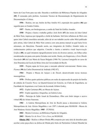 66


bairro de Casa Forte para sua mãe. Desenha o mobiliário da Biblioteca Popular de Afogados
(85). É nomeado, pelo prefeito, Assistente Técnico de Documentação do Departamento de
Documentação e Cultura.
       1956 – Realiza, em seu Atelier da Rua Amélia 415, exposição dos quadros (86) que
seguirão para os Estados Unidos.
       1957 – Ilustra, em linoleogravura, o cartão de Natal do Gráfico Amador.
       1958 – Projeta e ilustra o trabalho gráfico Aniki Bobó (87) dos textos de João Cabral
de Melo Neto, impresso por tipografia e clichê de barbante. Sob forte influência de Miró com
quem João Cabral consolidou amizade; além de ter um trabalho escrito sobre Miró publicado
pelo artista, João Cabral de Melo Neto contava com uma prensa manual na qual fazia livros
artesanais, em Barcelona. Passando assim, aos integrantes do Gráfico Amador todos os
conhecimentos práticos que adquirira. Concebe e ilustra a narrativa visual Improvisação
Gráfica (88), no qual interpreta tipograficamente textos de diversos autores, em folhas soltas
encadernadas em pasta com partes forradas com tecido. Ilustra, em litogravura, o livro Mundo
Guardado (89) de Luiz Maria de Souza Delgado (1906-74). Leciona Cenografia no curso de
Arte Dramática da Escola de Belas-Artes da Universidade do Recife.
       1959 – Projeta capas de livros para o mercado editorial convencional. Dentre estas,
Poemas (90) de Carlos Drummond de Andrade (1902-87).
       1964 – Projeta o Museu do Açúcar e do Álcool, desenvolvendo novas técnicas
museográficas.
       1970 – Profere quatro palestras públicas em razão da repercussão do projeto da família
de cédulas do Cruzeiro Novo: no Quartel-General do Exército, no Clube de Engenharia, na
Faculdade de Arquitetura e no Centro da Juventude Afrânio Godoy.
       1972 – Expõe Cartemas (91), no Museu do Açúcar.
       1973 – Expõe aquarelas e litografias, na Galeria Lotus.
       1974 – Participa do Salão Anual de Pernambuco. Obra sem título integra o acervo
virtual (92) de Ariano Suassuna.
       1982 – A Galeria Metropolitana de Arte do Recife passa a denominar-se Galeria
Metropolitana de Arte Aloisio Magalhães e em 1997 é alterada para MAMAM - Museu de
Arte Moderna Aloisio Magalhães. 1985 – FUNDAJ.
       2002 – Mostra Cartemas, na Biblioteca Popular de Afogados.
       2003 – Mostra Ver de Novo? Ver o Novo, no MAMAM.
       Olinda 1982 – Realiza o álbum Olinda (93) composto por uma série de desenhos para
auxiliar como peça-chave na defesa de Olinda pelo título de Patrimônio Cultural Mundial da
 