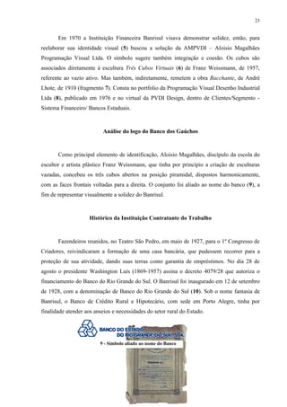 23


       Em 1970 a Instituição Financeira Banrisul visava demonstrar solidez, então, para
reelaborar sua identidade visual (5) buscou a solução da AMPVDI – Aloisio Magalhães
Programação Visual Ltda. O símbolo sugere também integração e coesão. Os cubos são
associados diretamente à escultura Três Cubos Virtuais (6) de Franz Weissmann, de 1957,
referente ao vazio ativo. Mas também, indiretamente, remetem a obra Bacchante, de André
Lhote, de 1910 (fragmento 7). Consta no portfolio da Programação Visual Desenho Industrial
Ltda (8), publicado em 1976 e no virtual da PVDI Design, dentro de Clientes/Segmento -
Sistema Financeiro/ Bancos Estaduais.



                           Análise do logo do Banco dos Gaúchos



       Como principal elemento de identificação, Aloisio Magalhães, discípulo da escola do
escultor e artista plástico Franz Weissmann, que tinha por princípio a criação de esculturas
vazadas, concebeu os três cubos abertos na posição piramidal, dispostos harmonicamente,
com as faces frontais voltadas para a direita. O conjunto foi aliado ao nome do banco (9), a
fim de representar visualmente a solidez do Banrisul.



                     Histórico da Instituição Contratante do Trabalho



       Fazendeiros reunidos, no Teatro São Pedro, em maio de 1927, para o 1º Congresso de
Criadores, reivindicaram a formação de uma casa bancária, que pudessem recorrer para a
proteção de sua atividade, dando suas terras como garantia de empréstimos. No dia 28 de
agosto o presidente Washington Luís (1869-1957) assina o decreto 4079/28 que autoriza o
financiamento do Banco do Rio Grande do Sul. O Banrisul foi inaugurado em 12 de setembro
de 1928, com a denominação de Banco do Rio Grande do Sul (10). Sob o nome fantasia de
Banrisul, o Banco de Crédito Rural e Hipotecário, com sede em Porto Alegre, tinha por
finalidade atender aos anseios e necessidades do setor rural do Estado.




                         9 - Símbolo aliado ao nome do Banco
 