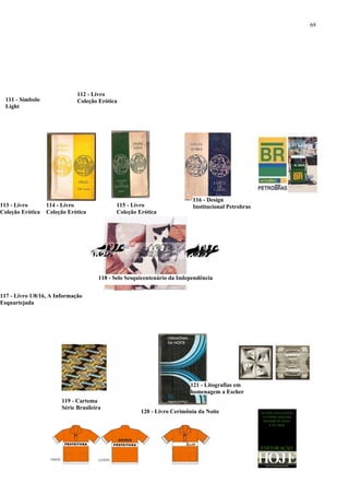 69




                              112 - Livro
  111 - Símbolo               Coleção Erótica
  Light




                                                                           116 - Design
113 - Livro       114 - Livro                 115 - Livro                  Institucional Petrobras
Coleção Erótica   Coleção Erótica             Coleção Erótica




                                       118 - Selo Sesquicentenário da Independência


117 - Livro 1/8/16, A Informação
Esquartejada




                                                                          121 - Litografias em
                                                                          homenagem a Escher
                        119 - Cartema
                        Série Brasileira
                                                       120 - Livro Cerimônia da Noite
 
