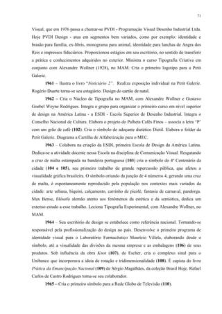 71


Visual, que em 1976 passa a chamar-se PVDI - Programação Visual Desenho Industrial Ltda.
Hoje PVDI Design - atua em segmentos bem variados, como por exemplo: identidade e
brasão para família, ex-libris, monograma para animal, identidade para lanchas de Angra dos
Reis e impressos fiduciários. Proporcionou estágios em seu escritório, no sentido de transferir
a prática e conhecimentos adquiridos no exterior. Ministra o curso Tipografia Criativa em
conjunto com Alexandre Wollner (1928), no MAM. Cria o primeiro logotipo para a Petit
Galerie.
       1961 – Ilustra o livro “Noticiário 2”. Realiza exposição individual na Petit Galerie.
Rogério Duarte torna-se seu estagiário. Design do cartão de natal.
       1962 – Cria o Núcleo de Tipografia no MAM, com Alexandre Wollner e Gustavo
Goebel Weyne Rodrigues. Integra o grupo para organizar o primeiro curso em nível superior
de design na América Latina - a ESDI - Escola Superior de Desenho Industrial. Integra o
Conselho Nacional de Cultura. Elabora o projeto do Palheta Cafés Finos – associa a letra “P’
com um grão de café (102). Cria o símbolo do adoçante dietético Dietil. Elabora o folder da
Petit Galerie. Diagrama a Cartilha de Alfabetização para o MEC.
       1963 – Colabora na criação da ESDI, primeira Escola de Design da América Latina.
Dedica-se a atividade docente nessa Escola na disciplina de Comunicação Visual. Resgatando
a cruz de malta estampada na bandeira portuguesa (103) cria o símbolo do 4º Centenário da
cidade (104 e 105), seu primeiro trabalho de grande repercussão pública, que afetou a
visualidade gráfica brasileira. O símbolo oriundo da junção de 4 números 4, gerando uma cruz
de malta, é espontaneamente reproduzido pela população nos contextos mais variados da
cidade: arte urbana, biquíni, calçamento, carrinho de picolé, fantasia de carnaval, pandorga.
Max Bense, filósofo alemão atento aos fenômenos da estética e da semiótica, dedica um
extenso estudo a esse trabalho. Leciona Tipografia Experimental, com Alexandre Wollner, no
MAM.
       1964 – Seu escritório de design se estabelece como referência nacional. Tornando-se
responsável pela profissionalização do design no país. Desenvolve o primeiro programa de
identidade visual para o Laboratório Farmacêutico Maurício Villela, elaborando desde o
símbolo, até a visualidade das divisões da mesma empresa e as embalagens (106) de seus
produtos. Sob influência da obra Knot (107), de Escher, cria o complexo sinal para o
Unibanco que incorporava a ideia de rotação e tridimensionalidade (108). É capista do livro
Prática da Emancipação Nacional (109) de Sérgio Magalhães, da coleção Brasil Hoje. Rafael
Carlos de Castro Rodrigues torna-se seu colaborador.
       1965 – Cria o primeiro símbolo para a Rede Globo de Televisão (110).
 