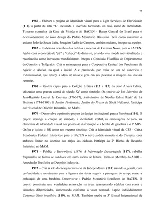 72


       1966 – Elabora o projeto de identidade visual para a Light Serviços de Eletricidade
(111), a partir da letra “L” inclinada e invertida formando um raio, ícone de eletricidade.
Torna-se consultor da Casa da Moeda e do BACEN - Banco Central do Brasil para o
desenvolvimento de novo design do Padrão Monetário Brasileiro. Tem como assistente o
esdiano João de Souza Leite. Joaquim Redig de Campos, também esdiano, integra sua equipe.
       1967 – Elabora os desenhos das cédulas e moedas do Cruzeiro Novo, para o BACEN.
Acaba com o conceito de "pé" e "cabeça" do dinheiro, criando uma moeda individualizada e
reconhecida como inovadora mundialmente. Integra a Comissão Filatélica do Departamento
de Correios e Telégrafos. Cria o monograma para a Cooperativa Central dos Produtores de
Açúcar e Álcool, no qual a inicial A é produzida por meio de um nó simétrico e
tridimensional, que reforça a idéia de união e gera em seu percurso a imagem das iniciais
restantes.
       1968 – Realiza capas para a Coleção Erótica (112 a 115) da José Alvaro Editor,
utilizando uma gravura alemã do século XV como símbolo: Os Amores de Um Libertino de
Jean-Baptiste Louvet de Couvray (1760-97), Anti-Justine de Nicolas Edme Restif de La
Brettone (1734-1806), O Jardim Perfumado, Jardim do Prazer de Sheik Nefzaoui. Participa
da 1ª Bienal de Desenho Industrial, no MAM.
       1970 – Desenvolve o primeiro projeto de design institucional para a Petrobras (116). O
projeto abrange a criação do símbolo, a identidade verbal, as embalagens de óleo, os
elementos de identidade visual nos postos de distribuição e a bomba de gasolina e o 1º MIV.
Grifou e isolou o BR como um recurso sintético. Cria a identidade visual da CEF - Caixa
Econômica Federal. Estabelece para o BACEN o novo padrão monetário do Cruzeiro, com
arabesco linear no desenho das tarjas das cédulas. Participa da 2ª Bienal de Desenho
Industrial, no MAM.
       1971 – Publica o livro-objeto 1/8/16, A Informação Esquartejada (117), trabalha
fragmentos de folhas de outdoors em outra escala de leitura. Torna-se Membro da ABDI –
Associação Brasileira de Desenho Industrial.
       1972 – Cria o selo do Sesquicentenário da Independência (118) usando a gestalt, com
profundidade e movimento para a ligatura das datas sugerir a passagem do tempo como a
ondulação de uma bandeira. Desenvolve o Padrão Monetário Brasileiro do BACEN. O
projeto constituiu uma verdadeira renovação na área, apresentando cédulas com cores e
tamanhos diferenciados, aumentando conforme o valor nominal. Expõe individualmente
Cartemas Série brasileira (119), no MAM. Também expõe na 3ª Bienal Internacional de
 