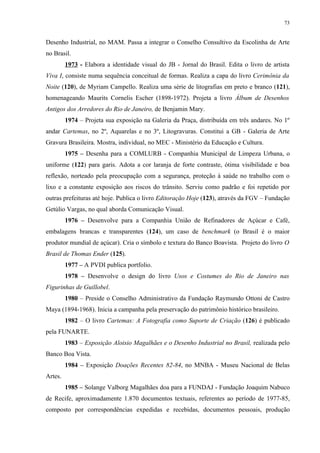 73


Desenho Industrial, no MAM. Passa a integrar o Conselho Consultivo da Escolinha de Arte
no Brasil.
         1973 - Elabora a identidade visual do JB - Jornal do Brasil. Edita o livro de artista
Viva I, consiste numa sequência conceitual de formas. Realiza a capa do livro Cerimônia da
Noite (120), de Myriam Campello. Realiza uma série de litografias em preto e branco (121),
homenageando Maurits Cornelis Escher (1898-1972). Projeta a livro Álbum de Desenhos
Antigos dos Arredores do Rio de Janeiro, de Benjamin Mary.
         1974 – Projeta sua exposição na Galeria da Praça, distribuída em três andares. No 1º
andar Cartemas, no 2º, Aquarelas e no 3º, Litogravuras. Constitui a GB - Galeria de Arte
Gravura Brasileira. Mostra, individual, no MEC - Ministério da Educação e Cultura.
         1975 – Desenha para a COMLURB - Companhia Municipal de Limpeza Urbana, o
uniforme (122) para garis. Adota a cor laranja de forte contraste, ótima visibilidade e boa
reflexão, norteado pela preocupação com a segurança, proteção à saúde no trabalho com o
lixo e a constante exposição aos riscos do trânsito. Serviu como padrão e foi repetido por
outras prefeituras até hoje. Publica o livro Editoração Hoje (123), através da FGV – Fundação
Getúlio Vargas, no qual aborda Comunicação Visual.
         1976 – Desenvolve para a Companhia União de Refinadores de Açúcar e Café,
embalagens brancas e transparentes (124), um caso de benchmark (o Brasil é o maior
produtor mundial de açúcar). Cria o símbolo e textura do Banco Boavista. Projeto do livro O
Brasil de Thomas Ender (125).
         1977 – A PVDI publica portfolio.
         1978 – Desenvolve o design do livro Usos e Costumes do Rio de Janeiro nas
Figurinhas de Guillobel.
         1980 – Preside o Conselho Administrativo da Fundação Raymundo Ottoni de Castro
Maya (1894-1968). Inicia a campanha pela preservação do patrimônio histórico brasileiro.
         1982 – O livro Cartemas: A Fotografia como Suporte de Criação (126) é publicado
pela FUNARTE.
         1983 – Exposição Aloisio Magalhães e o Desenho Industrial no Brasil, realizada pelo
Banco Boa Vista.
         1984 – Exposição Doações Recentes 82-84, no MNBA - Museu Nacional de Belas
Artes.
         1985 – Solange Valborg Magalhães doa para a FUNDAJ - Fundação Joaquim Nabuco
de Recife, aproximadamente 1.870 documentos textuais, referentes ao período de 1977-85,
composto por correspondências expedidas e recebidas, documentos pessoais, produção
 