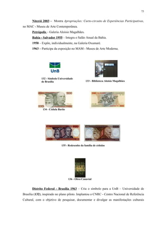 75


       Niterói 2003 – Mostra Apropriações: Curto-circuito de Experiências Participativas,
no MAC - Museu de Arte Contemporânea.
       Petrópolis – Galeria Aloísio Magalhães.
       Bahia - Salvador 1955 – Integra o Salão Anual da Bahia.
       1958 – Expõe, individualmente, na Galeria Oxumaré.
       1963 – Participa da exposição no MAM - Museu de Arte Moderna.




              132 - Símbolo Universidade
              de Brasília                         133 - Biblioteca Aloisio Magalhães




               134 - Cédula Barão




                              135 - Redesenho da família de cédulas




                                    136 - Obra Canavial


       Distrito Federal - Brasília 1963 – Cria o símbolo para a UnB – Universidade de
Brasília (132), inspirado no plano piloto. Implantou o CNRC - Centro Nacional de Referência
Cultural, com o objetivo de pesquisar, documentar e divulgar as manifestações culturais
 