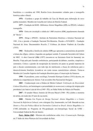 76


brasileiras e o coordena até 1980. Realiza livros documentais voltados para a iconografia
histórica sobre o Brasil.
          1976 – Coordena o grupo de trabalho da Casa da Moeda para elaboração do novo
padrão monetário. Membro do Conselho de Cultura do Distrito Federal.
          1977 – Fundação da BAM - Biblioteca Aloisio Magalhães (133), no IPHAN, voltada à
iconografia.
          1978 – Entra em circulação a cédula de 1.000 cruzeiros (134), popularmente chamada
de “Barão”.
          1979 – Dirige o IPHAN - Instituto do Patrimônio Histórico e Artístico Nacional até
1981. Cria e preside a Fundação Nacional Pró-Memória. Preside a FUNARTE - Fundação
Nacional de Artes. Documentário Brasília 2º Feldman, do diretor Vladimir de Carvalho
(1935).
          1981 – Redesenha a família de cédulas (135) que apresenta a característica de permitir
a leitura das efígies, valores e legendas em qualquer sentido. É nomeado Secretário de Cultura
do MEC. A obra Canavial (136) (1957) encontra-se na Secretaria Geral do Itamaraty em
Brasília. Viaja pelo país fazendo conferências, participando de debates, reuniões, simpósios e
seminários. Coloca a questão da recuperação da memória em pauta na grande imprensa do
país e discute constantemente, com todo tipo de interlocutor, a busca de referências para o
desenvolvimento brasileiro levando-se em conta nossas características culturais. Torna-se
Membro do Conselho Superior da Fundação Brasileira para a Conservação da Natureza.
          1998 – O presidente, como sociólogo, Fernando Henrique Cardoso (1931) decreta, em
deferência à importância de Aloisio: 5 de novembro Dia Nacional do Designer.
          2003 – Condecoração com a Ordem do Mérito Cultural: Celebração da Diversidade
Cultural Brasileira, em homenagem a personalidade (in memoriam) e entrega de insígnia pelo
presidente Luiz Inácio Lula da Silva (1945 - PE), no Salão Nobre do Palácio do Planalto.
          2007 – O senador Marco Antonio de Oliveira Maciel (1940 - PE) celebra a memória
do artista, em razão dos 25 anos de sua morte.
          2008 – Palestra Um Projeto de Design Nacional: Aloisio Magalhães e o Centro
Nacional de Referência Cultural, com a designer Zoy Anastassakis, na UnB. Baseada na tese
Dentro e Fora da Política Oficial do Patrimônio Cultural no Brasil: Aloisio Magalhães e o
CNRC, defendida no Programa de Pós-graduação em Antropologia Social da UFRJ –
Universidade Federal do Rio de Janeiro.
          Pará - Belém 1965 – Ministra três conferências sobre Arte e Comunicação. Participa
do 2º Salão de Artes Plásticas da Universidade do Pará.
 