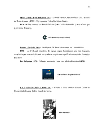77




        Minas Gerais - Belo Horizonte 1972 – Expõe Cartemas, na Reitoria da EBA - Escola
de Belas Artes da UFMG – Universidade Federal de Minas Gerais.
        1974 – Cria o símbolo do Banco Nacional (137). Millor Fernandes (1923) afirma que
é em forma de queijo.



                                          137 - Símbolo Banco Nacional




        Paraná - Curitiba 1972 – Participa do 29º Salão Paranaense, no Teatro Guaíra.
        1990 – A 1ª Bienal Brasileira de Design presta homenagem em Sala Especial,
constituída por mostra didática de sua produção, registrando significativos capítulos do design
brasileiro.
        Foz do Iguaçu 1974 – Elabora a identidade visual para a Itaipu Binacional (138).




                                                      138 - Símbolo Itaipu Binacional




        Rio Grande do Norte - Natal 1982 – Recebe o título Doutor Honoris Causa da
Universidade Federal do Rio Grande do Norte.




                                                        139 - Atelier 17
 