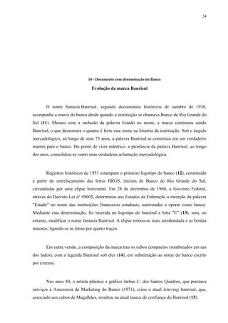 24




                               10 - Documento com denominação do Banco

                                 Evolução da marca Banrisul



       O nome fantasia Banrisul, segundo documentos históricos de outubro de 1930,
acompanha a marca do banco desde quando a instituição se chamava Banco do Rio Grande do
Sul (11). Mesmo com a inclusão da palavra Estado no nome, a marca continuou sendo
Banrisul, o que demonstra o quanto é forte este nome na história da instituição. Sob o ângulo
mercadológico, ao longo de seus 73 anos, a palavra Banrisul se constituiu em um verdadeiro
mantra para o banco. Do ponto de vista mântrico, a pronúncia da palavra Banrisul, ao longo
dos anos, consolidou-se como uma verdadeira aclamação mercadológica.



       Registros históricos de 1951 estampam o primeiro logotipo do banco (12), constituído
a partir do entrelaçamento das letras BRGS, iniciais de Banco do Rio Grande do Sul,
circundadas por uma elipse horizontal. Em 28 de dezembro de 1960, o Governo Federal,
através do Decreto Lei nº 49605, determinou aos Estados da Federação a inserção da palavra
"Estado" no nome das instituições financeiras estaduais, autorizadas a operar como banco.
Mediante esta determinação, foi inserida no logotipo do banrisul a letra "E" (13), sem, no
entanto, modificar o nome fantasia Banrisul. A elipse tornou-se mais arredondada e as bordas
maiores, ligando-se às letras por quatro traços.



       Em outra versão, a composição da marca traz os cubos compactos (sombreados em um
dos lados), com a legenda Banrisul sob eles (14), em substituição ao nome do banco escrito
por extenso.



       Nos anos 80, o artista plástico e gráfico Jarbas C. dos Santos Quadros, que prestava
serviços à Assessoria de Marketing do Banco (1971), criou o atual lettering banrisul, que,
associado aos cubos de Magalhães, resultou na atual marca de confiança do Banrisul (15).
 