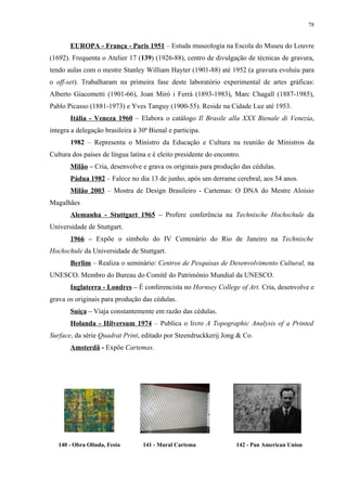 78


       EUROPA - França - Paris 1951 – Estuda museologia na Escola do Museu do Louvre
(1692). Frequenta o Atelier 17 (139) (1926-88), centro de divulgação de técnicas de gravura,
tendo aulas com o mestre Stanley William Hayter (1901-88) até 1952 (a gravura evoluiu para
o off-set). Trabalharam na primeira fase deste laboratório experimental de artes gráficas:
Alberto Giacometti (1901-66), Joan Miró i Ferrà (1893-1983), Marc Chagall (1887-1985),
Pablo Picasso (1881-1973) e Yves Tanguy (1900-55). Reside na Cidade Luz até 1953.
       Itália - Veneza 1960 – Elabora o catálogo Il Brasile alla XXX Bienale di Venezia,
integra a delegação brasileira à 30ª Bienal e participa.
       1982 – Representa o Ministro da Educação e Cultura na reunião de Ministros da
Cultura dos países de língua latina e é eleito presidente do encontro.
       Milão – Cria, desenvolve e grava os originais para produção das cédulas.
       Pádua 1982 – Falece no dia 13 de junho, após um derrame cerebral, aos 54 anos.
       Milão 2003 – Mostra de Design Brasileiro - Cartemas: O DNA do Mestre Aloisio
Magalhães
       Alemanha - Stuttgart 1965 – Profere conferência na Technische Hochschule da
Universidade de Stuttgart.
       1966 – Expõe o símbolo do IV Centenário do Rio de Janeiro na Technische
Hochschule da Universidade de Stuttgart.
       Berlim – Realiza o seminário: Centros de Pesquisas de Desenvolvimento Cultural, na
UNESCO. Membro do Bureau do Comitê do Patrimônio Mundial da UNESCO.
       Inglaterra - Londres – É conferencista no Hornsey College of Art. Cria, desenvolve e
grava os originais para produção das cédulas.
       Suíça – Viaja constantemente em razão das cédulas.
       Holanda - Hilversum 1974 – Publica o livro A Topographic Analysis of a Printed
Surface, da série Quadrat Print, editado por Steendruckkerij Jong & Co.
       Amsterdã - Expõe Cartemas.




   140 - Obra Olinda, Festa       141 - Mural Cartema               142 - Pan American Union
 