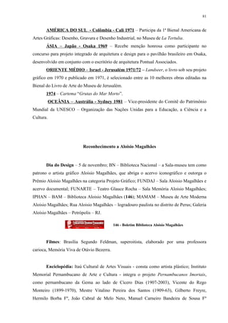 81


       AMÉRICA DO SUL - Colômbia - Cali 1971 – Participa da 1ª Bienal Americana de
Artes Gráficas: Desenho, Gravura e Desenho Industrial, no Museu de La Tertulia.
       ÁSIA – Japão - Osaka 1969 – Recebe menção honrosa como participante no
concurso para projeto integrado de arquitetura e design para o pavilhão brasileiro em Osaka,
desenvolvido em conjunto com o escritório de arquitetura Pontual Associados.
       ORIENTE MÉDIO – Israel - Jerusalém 1971/72 – Landseer, o livro sob seu projeto
gráfico em 1970 e publicado em 1971, é selecionado entre as 10 melhores obras editadas na
Bienal do Livro de Arte do Museu de Jerusalém.
       1974 – Cartema “Grutas do Mar Morto”.
           OCEÂNIA – Austrália - Sydney 1981 – Vice-presidente do Comitê do Patrimônio
Mundial da UNESCO – Organização das Nações Unidas para a Educação, a Ciência e a
Cultura.




                           Reconhecimento a Aloisio Magalhães



       Dia do Design – 5 de novembro; BN – Biblioteca Nacional – a Sala-museu tem como
patrono o artista gráfico Aloisio Magalhães, que abriga o acervo iconográfico e outorga o
Prêmio Aloisio Magalhães na categoria Projeto Gráfico; FUNDAJ – Sala Aloisio Magalhães e
acervo documental; FUNARTE – Teatro Glauce Rocha – Sala Memória Aloisio Magalhães;
IPHAN – BAM – Biblioteca Aloisio Magalhães (146); MAMAM – Museu de Arte Moderna
Aloisio Magalhães; Rua Aloisio Magalhães – logradouro paulista no distrito de Perus; Galeria
Aloísio Magalhães – Petrópolis – RJ.

                                           146 - Boletim Biblioteca Aloisio Magalhães



       Filmes: Brasília Segundo Feldman, superoitista, elaborado por uma professora
carioca, Memória Viva de Otávio Bezerra.


       Enciclopédia: Itaú Cultural de Artes Visuais - consta como artista plástico; Instituto
Memorial Pernambucano de Arte e Cultura - integra o projeto Pernambucanos Imortais,
como pernambucano da Gema ao lado de Cícero Dias (1907-2003), Vicente do Rego
Monteiro (1899-1970), Mestre Vitalino Pereira dos Santos (1909-63), Gilberto Freyre,
Hermilo Borba Fº, João Cabral de Melo Neto, Manuel Carneiro Bandeira de Sousa Fº
 