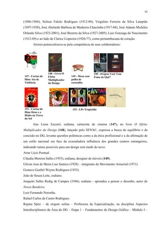 82


(1886-1968), Nelson Falcão Rodrigues (1912-80), Virgulino Ferreira da Silva Lampião
(1897-1938), José Abelardo Barbosa de Medeiros Chacrinha (1917-88), José Adauto Michiles
Orlando Silva (1923-2001), José Bezerra da Silva (1927-2005), Luiz Gonzaga do Nascimento
(1912-89) e ao lado de Clarice Lispector (1920-77), como pernambucana de coração.
       Aloisio potencializava-se pela competência de seus colaboradores:




                   148 - Livro O                       150 - Projeto Você Tem
147 - Cartaz do    Efeito            149 - Mesa com    Fome de Quê?
filme Ato de       Multiplicador     palha de
Violência          do Design         carnaúba




 151 - Cartaz do                      152 - LPs Tropicália
 filme Deus e o
 Diabo na Terra
 do Sol

       Ana Luisa Escorel, esdiana, cartazista de cinema (147), no livro O Efeito
Multiplicador do Design (148), lançado pelo SENAC, expressa a busca do equilíbrio e da
concisão no DG, levanta questões polêmicas como a da ética profissional e a da afirmação de
um estilo nacional em face da avassaladora influência dos grandes centros estrangeiros,
indicando rumos possíveis para um design sem medo do novo.
Artur Lício Pontual.
Cláudia Moreira Salles (1955), esdiana, designer de móveis (149).
Gilvan José de Meira Lins Samico (1928) – integrante do Movimento Armorial (1971).
Gustavo Goebel Weyne Rodrigues (1933).
João de Souza Leite, esdiano.
Joaquim Salles Redig de Campos (1946), esdiano - aprendeu a pensar o desenho, autor de
Nossa Bandeira.
Luiz Fernando Noronha.
Rafael Carlos de Castro Rodrigues.
Rejane Spitz – de origem sulina – Professora da Especialização, na disciplina Aspectos
Interdisciplinares da Área do DG – Etapa 1 – Fundamentos do Design Gráfico – Módulo I –
 