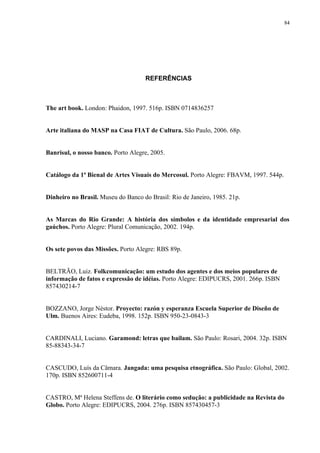 84




                                    REFERÊNCIAS



The art book. London: Phaidon, 1997. 516p. ISBN 0714836257


Arte italiana do MASP na Casa FIAT de Cultura. São Paulo, 2006. 68p.


Banrisul, o nosso banco. Porto Alegre, 2005.


Catálogo da 1ª Bienal de Artes Visuais do Mercosul. Porto Alegre: FBAVM, 1997. 544p.


Dinheiro no Brasil. Museu do Banco do Brasil: Rio de Janeiro, 1985. 21p.


As Marcas do Rio Grande: A história dos símbolos e da identidade empresarial dos
gaúchos. Porto Alegre: Plural Comunicação, 2002. 194p.


Os sete povos das Missões. Porto Alegre: RBS 89p.


BELTRÃO, Luiz. Folkcomunicação: um estudo dos agentes e dos meios populares de
informação de fatos e expressão de idéias. Porto Alegre: EDIPUCRS, 2001. 266p. ISBN
857430214-7


BOZZANO, Jorge Néstor. Proyecto: razón y esperanza Escuela Superior de Diseño de
Ulm. Buenos Aires: Eudeba, 1998. 152p. ISBN 950-23-0843-3


CARDINALI, Luciano. Garamond: letras que bailam. São Paulo: Rosari, 2004. 32p. ISBN
85-88343-34-7


CASCUDO, Luís da Câmara. Jangada: uma pesquisa etnográfica. São Paulo: Global, 2002.
170p. ISBN 852600711-4


CASTRO, Mª Helena Steffens de. O literário como sedução: a publicidade na Revista do
Globo. Porto Alegre: EDIPUCRS, 2004. 276p. ISBN 857430457-3
 