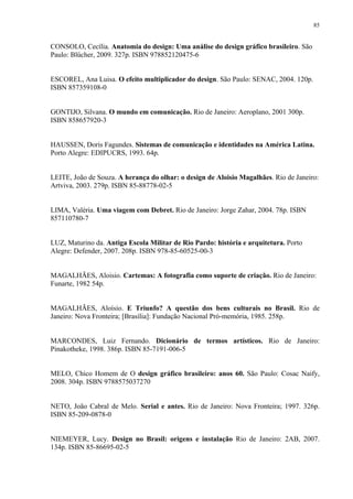 85


CONSOLO, Cecília. Anatomia do design: Uma análise do design gráfico brasileiro. São
Paulo: Blücher, 2009. 327p. ISBN 978852120475-6


ESCOREL, Ana Luisa. O efeito multiplicador do design. São Paulo: SENAC, 2004. 120p.
ISBN 857359108-0


GONTIJO, Silvana. O mundo em comunicação. Rio de Janeiro: Aeroplano, 2001 300p.
ISBN 858657920-3


HAUSSEN, Doris Fagundes. Sistemas de comunicação e identidades na América Latina.
Porto Alegre: EDIPUCRS, 1993. 64p.


LEITE, João de Souza. A herança do olhar: o design de Aloisio Magalhães. Rio de Janeiro:
Artviva, 2003. 279p. ISBN 85-88778-02-5


LIMA, Valéria. Uma viagem com Debret. Rio de Janeiro: Jorge Zahar, 2004. 78p. ISBN
857110780-7


LUZ, Maturino da. Antiga Escola Militar de Rio Pardo: história e arquitetura. Porto
Alegre: Defender, 2007. 208p. ISBN 978-85-60525-00-3


MAGALHÃES, Aloisio. Cartemas: A fotografia como suporte de criação. Rio de Janeiro:
Funarte, 1982 54p.


MAGALHÃES, Aloísio. E Triunfo? A questão dos bens culturais no Brasil. Rio de
Janeiro: Nova Fronteira; [Brasília]: Fundação Nacional Pró-memória, 1985. 258p.


MARCONDES, Luiz Fernando. Dicionário de termos artísticos. Rio de Janeiro:
Pinakotheke, 1998. 386p. ISBN 85-7191-006-5


MELO, Chico Homem de O design gráfico brasileiro: anos 60. São Paulo: Cosac Naify,
2008. 304p. ISBN 9788575037270


NETO, João Cabral de Melo. Serial e antes. Rio de Janeiro: Nova Fronteira; 1997. 326p.
ISBN 85-209-0878-0


NIEMEYER, Lucy. Design no Brasil: origens e instalação Rio de Janeiro: 2AB, 2007.
134p. ISBN 85-86695-02-5
 