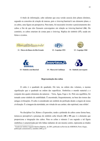 25




        A título de informação, cabe salientar que essa versão associa dois planos distintos,
segundo os conceitos de criação de marcas, pois o lettering banrisul é um elemento plano, e
os cubos, uma figura em perspectiva. Para tanto, foi necessário inverter o posicionamento dos
cubos a fim de que eles ficassem convergentes em relação ao lettering banrisul (16). Do
contrário, os cubos estariam de costas para o lettering. Réplica do símbolo (17), usada em
feiras e eventos.




    11 - Marca do Banco do Rio Grande               12 - Logotipo 1951            13 - Logotipo 1960




       14 - Símbolo com Banrisul             15 - Marca de Confiança        16 - Símbolo convergente




                                     Representação dos cubos



        O cubo é o quadrado do quadrado. Ele tem, na ordem dos volumes, a mesma
significação que o quadrado na ordem das superfícies. Simboliza o mundo material e o
conjunto dos quatro elementos da natureza – Terra, Água, Fogo e Ar. Pelo seu equilíbrio, foi
tomado como símbolo de estabilidade. É encontrado, frequentemente, na base dos tronos das
antigas civilizações. O cubo é considerado um símbolo de perfeição desde a origem de nossa
civilização. É a imagem da eternidade, em virtude do seu caráter, não espiritual, mas sólido1.



        Na disciplina Cor, Ritmo e Expressões, tendo a pirâmide de cubos como forma base,
tornou-se perceptível a presença do símbolo celta tríscele (18 e 19) que é o elemento que
proporciona a integração dos cubos. Para os celtas o número 3 era sagrado e tal figura
simbólica é caracterizada por três linhas radiantes de um mesmo centro, representa as tríades
1
 Estudo de Antônio Augusto Queiroz Baptista , de 2001, publicado na Revista da ASBERGS, Porto Alegre,
publicação comemorativa, setembro 2008, p.15
 