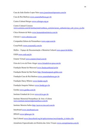 88


Casa de João Simões Lopes Neto www.joaosimoeslopesneto.com.br

Casa de Rui Barbosa www.casaruibarbosa.gov.br

Centro Cultural Borges www.ccborges.org.ar

Centro Cultural Correios
www.correios.com.br/institucional/conheca_correios/acoes_culturais/esp_cult_rj/ccc_rj.cfm

Chico Homem de Melo www.homemdemelotroia.com.br

Christie’s www.christies.com

Companhia Editora de Pernambuco www.cepe.com.br

CosacNaify www.cosacnaify.com.br

Delfos – Espaço de Documentação e Memória Cultural www.pucrs.br/delfos

ESDI www.esdi.uerj.br

Estante Virtual www.estantevirtual.com.br

Feira do Livro de Porto Alegre www.feiradolivro-poa.com.br

Fundação Bienal do Mercosul www.fundacaobienal.art.br

Fundação Bienal de São Paulo http://bienalsaopaulo.globo.com

Fundação Casa de Rui Barbosa www.casaruibarbosa.gov.br

Fundação Darcy Ribeiro www.fundar.org.br

Fundação Joaquim Nabuco www.fundaj.gov.br

Gerdau www.gerdau.com.br

Instituto Estadual do Livro www.iel.rs.gov.br

Instituto Memorial Pernambuco de Arte e Cultura
www.instituto.memorialpernambuco.com.br

Instituto Moreira Salles http://acervos.ims.uol.com.br

Interbrand www.interbrand.com

IPHAN www.iphan.gov.br

Itaú Cultural www.itaucultural.org.br/aplicexternas/enciclopedia_ic/index.cfm

Jornalismo Especializado em História das Artes Visuais www.coresprimarias.com.br
 