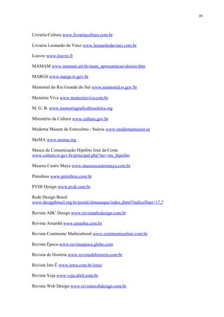 89




Livraria Cultura www.livrariacultura.com.br

Livraria Leonardo da Vinci www.leonardodavinci.com.br

Louvre www.louvre.fr

MAMAM www.mamam.art.br/mam_apresentacao/aloisio.htm

MARGS www.margs.rs.gov.br

Memorial do Rio Grande do Sul www.memorial.rs.gov.br

Memória Viva www.memoriaviva.com.br

M. G. B. www.memoriagraficabrasileira.org

Ministério da Cultura www.cultura.gov.br

Moderna Museet de Estocolmo - Suécia www.modernamuseet.se

MoMA www.moma.org

Museu de Comunicação Hipólito José da Costa
www.cultura.rs.gov.br/principal.php?inc=mc_hipolito

Museus Castro Maya www.museuscastromaya.com.br

Petrobras www.petrobras.com.br

PVDI Design www.pvdi.com.br

Rede Design Brasil
www.designbrasil.org.br/portal/almanaque/index.jhtml?indiceData=17,7

Revista ABC Design www.revistaabcdesign.com.br

Revista Amanhã www.amanha.com.br

Revista Continente Multicultural www.continenteonline.com.br

Revista Época www.revistaepoca.globo.com

Revista de História www.revistadehistoria.com.br

Revista Isto É www.terra.com.br/istoe/

Revista Veja www.veja.abril.com.br

Revista Web Design www.revistawebdesign.com.br
 
