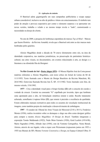 27


                              21 - Aplicações do símbolo

       O Banrisul adota gigantografia em suas campanhas publicitárias e ocupa espaço
urbano considerável, inclusive no alto de prédios e tótens em estacionamentos. O símbolo tem
poder de atração e provoca expectativa por conter o elemento surpresa e se apresentar em
novas versões, trabalha o velado e ao mesmo tempo revela o “tudo”, customizando a
necessidade ou desejo do cliente.



       No ano de 2009, a pesquisa de lembrança espontânea de marcas Top of Mind – Marcas
que fazem História – da Revista Amanhã, revela que o Banrisul está entre as dez marcas mais
lembradas pelos gaúchos.


       Aloisio Magalhães desde a década de 70 esteve diretamente entre nós, na área da
identidade corporativa, nas matérias jornalísticas, na preservação do patrimônio histórico-
cultural, nas artes visuais, no documentário, em eventos relacionados à arte, ao design e a
literatura e na efeméride Dia do Designer:



       No Rio Grande do Sul - Porto Alegre 1974 – O Museu Hipólito José da Costa possui
matérias referentes a Aloisio Magalhães, com texto crítico do Jornal de Letras do RJ de
11/1/1955; Texto ilustrado com o Mestre do Design Brasileiro da Revista Manchete, RJ,
26/6/1982; Entrevista Ilustrada Revista Isto É, SP, 13/1/1982; Texto ilustrado com foto, do
mesmo veículo, 15/6/1983.
       1977 – Cria a identidade visual para o Grupo Gerdau (22) sob o conceito de coesão e
vontade de crescer. Consiste na consoante “G” espelhada por inversão, tipos que lembram
setas apontando para o alto, tal formulação simétrica remete à união. Recebe tratamento
achurado, semelhante à ruptura foliar (23), que remete à precisão e excelência da qualidade.
Foram elaborados manuais normativos para todos os assuntos de veiculação institucional da
imagem, como também projeto de sinalização e desenvolvimento de embalagens.
       1997 – O curador da I Bienal de Artes Visuais do Mercosul (2/10 a 30/11), Frederico
Morais (1936), realiza inventário sobre os destaques e elege sua obra como designer gráfico
para compor a mostra Aloisio Magalhães: O Design do Brasil. Também integraram a
exposição Tomás Maldonado (1922), Nedo Mion Ferrario (1926), Gerd Leufert (1914-98),
Mario Sagradini (1946), Alfredo Jaar (1956), este da Vertente Cartográfica. Nesta Bienal,
Aloisio, através do seu legado, volta a expor com Weissmann (expuseram juntos em 1953 e
1955 nas Bienais de SP). Mostra Vertente Construtiva e Design, no Espaço Cultural Ulbra. O
 