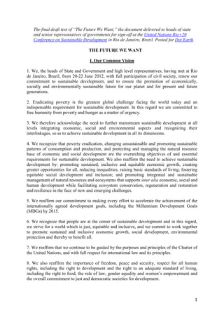 The final draft text of “The Future We Want,” the document delivered to heads of state
   and senior representatives of governments for sign-off at the United Nations Rio+20
   Conference on Sustainable Development in Rio de Janeiro, Brazil. Posted for Dot Earth.

                                   THE FUTURE WE WANT

                                    I. Our Common Vision

1. We, the heads of State and Government and high level representatives, having met at Rio
de Janeiro, Brazil, from 20-22 June 2012, with full participation of civil society, renew our
commitment to sustainable development, and to ensure the promotion of economically,
socially and environmentally sustainable future for our planet and for present and future
generations.

2. Eradicating poverty is the greatest global challenge facing the world today and an
indispensable requirement for sustainable development. In this regard we are committed to
free humanity from poverty and hunger as a matter of urgency.

3. We therefore acknowledge the need to further mainstream sustainable development at all
levels integrating economic, social and environmental aspects and recognizing their
interlinkages, so as to achieve sustainable development in all its dimensions.

4. We recognize that poverty eradication, changing unsustainable and promoting sustainable
patterns of consumption and production, and protecting and managing the natural resource
base of economic and social development are the overarching objectives of and essential
requirements for sustainable development. We also reaffirm the need to achieve sustainable
development by: promoting sustained, inclusive and equitable economic growth, creating
greater opportunities for all, reducing inequalities, raising basic standards of living; fostering
equitable social development and inclusion; and promoting integrated and sustainable
management of natural resources and ecosystems that supports inter alia economic, social and
human development while facilitating ecosystem conservation, regeneration and restoration
and resilience in the face of new and emerging challenges.

5. We reaffirm our commitment to making every effort to accelerate the achievement of the
internationally agreed development goals, including the Millennium Development Goals
(MDGs) by 2015.

6. We recognize that people are at the center of sustainable development and in this regard,
we strive for a world which is just, equitable and inclusive, and we commit to work together
to promote sustained and inclusive economic growth, social development, environmental
protection and thereby to benefit all.

7. We reaffirm that we continue to be guided by the purposes and principles of the Charter of
the United Nations, and with full respect for international law and its principles.

8. We also reaffirm the importance of freedom, peace and security, respect for all human
rights, including the right to development and the right to an adequate standard of living,
including the right to food, the rule of law, gender equality and women’s empowerment and
the overall commitment to just and democratic societies for development.



                                                                                                1
 