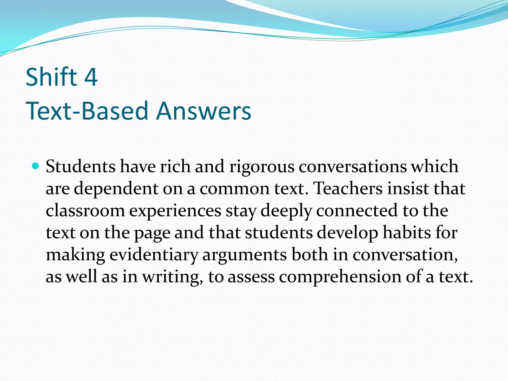 Shift 4
Text-Based Answers
 Students have rich and rigorous conversations which
are dependent on a common text. Teachers insist that
classroom experiences stay deeply connected to the
text on the page and that students develop habits for
making evidentiary arguments both in conversation,
as well as in writing, to assess comprehension of a text.
 