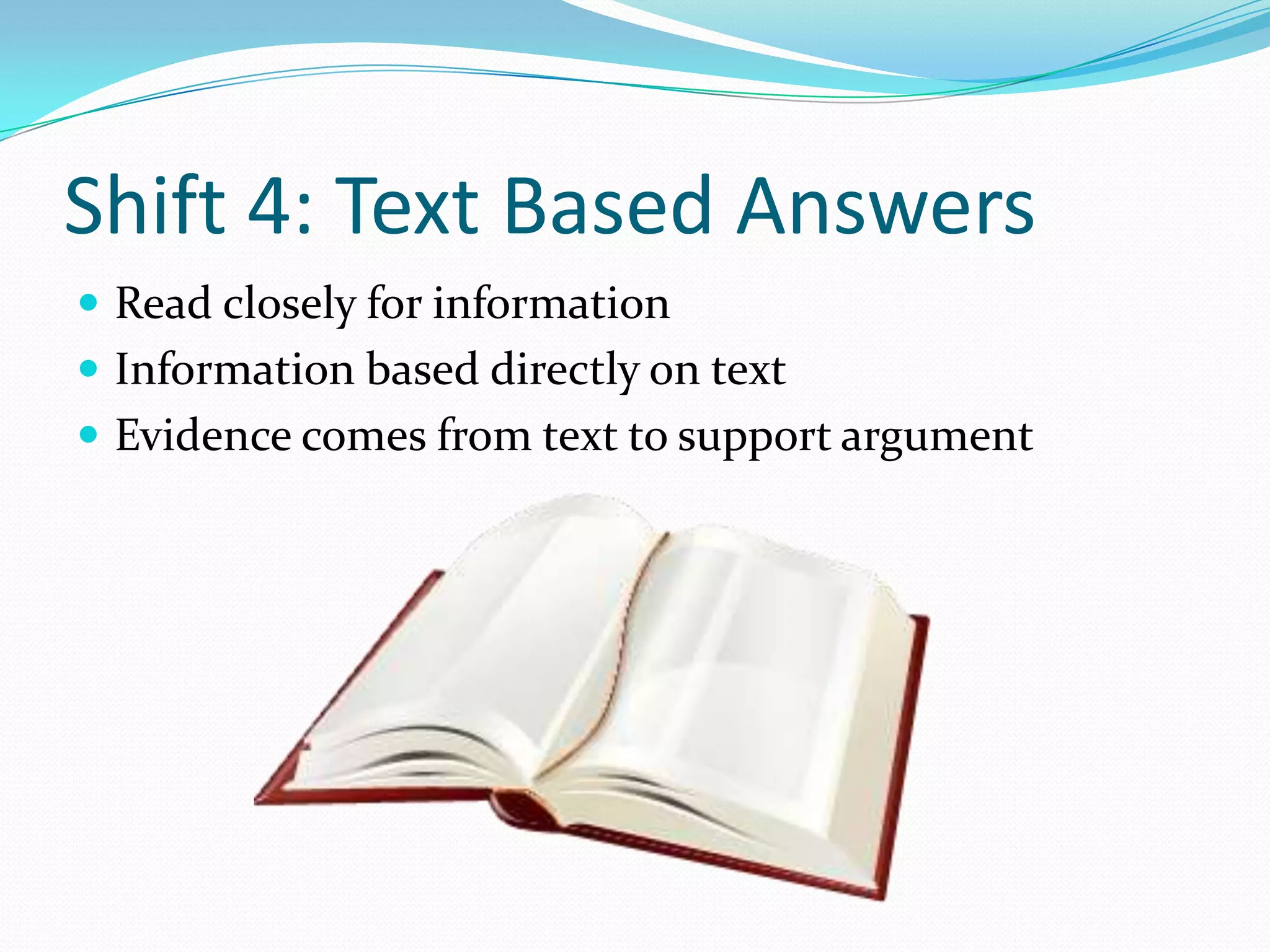 Shift 4: Text Based Answers
 Read closely for information
 Information based directly on text
 Evidence comes from text to support argument
 