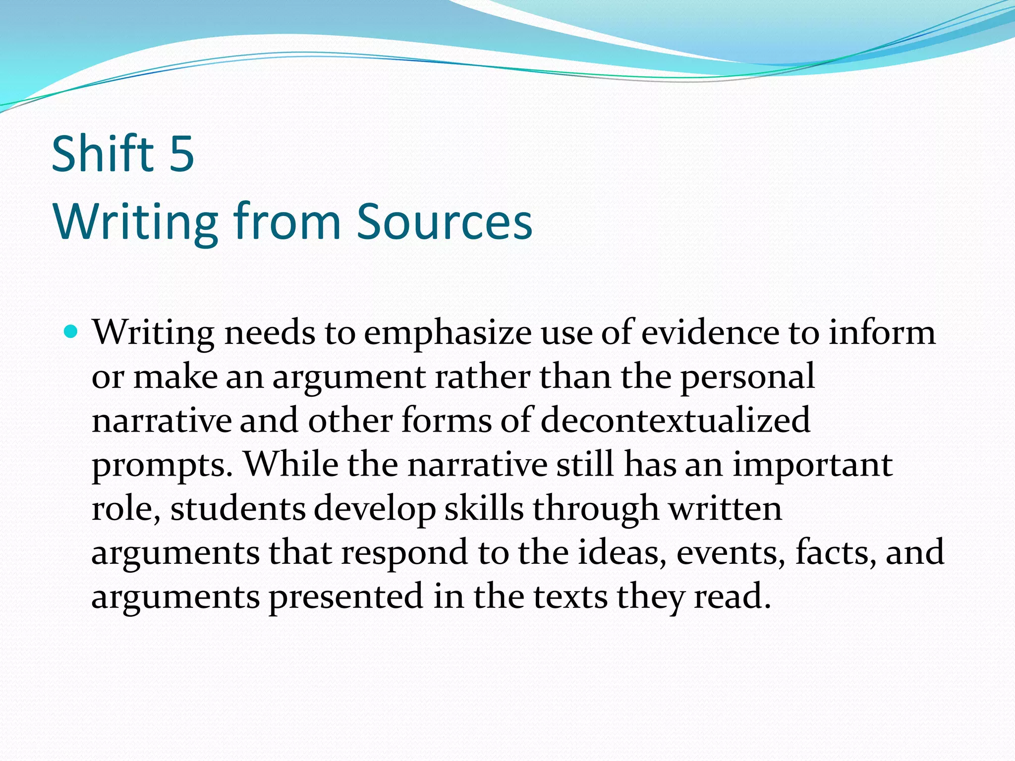 Shift 5
Writing from Sources
 Writing needs to emphasize use of evidence to inform
or make an argument rather than the personal
narrative and other forms of decontextualized
prompts. While the narrative still has an important
role, students develop skills through written
arguments that respond to the ideas, events, facts, and
arguments presented in the texts they read.
 